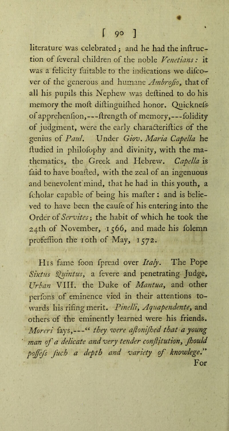 f 9° ] literature was celebrated; and he had the inftruc- tion of feveral children of the noble Venetians: it was a felicity finable to the indications we difco- ver of the generous and humane Ambrojio> that of all his pupils this Nephew was deltined to do his memory the moft dillinguilhed honor. Quicknefs- of apprehenfion,—ftrength of memory,—folidity of judgment, were the early charadteriflics of the genius of Paul. Under Giov. Maria Capelia he fludied in philofophy and divinity, with the ma- thematics, the Greek and Hebrew. Capelia is laid to have boafted, with the zeal of an ingenuous and benevolent mind, that he had in this youth, a fcholar capable of being his mailer : and is belie- ved to have been the caufe of his entering into the Order of Servites; the habit of which he took the 24th of November, 1566, and made his folemn profeffion the 10th of May, 1572. His fame foon fpread over Italy. The Pope Sixtus Quintus, a fevere and penetrating Judge, Urban VIII. the Duke of Mantua, and other perfons of eminence vied in their attentions to- wards his rifing merit. Pinelli, Aquapendente, and others of the eminently learned were his friends. Moreri fays,—“ they were ajlonijhed that a young man of a delicate and very tender confjtution, jhould pojfefs fuch a depth and variety of know lege. For