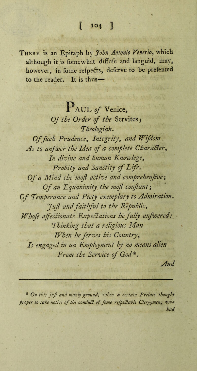 t ,04 ] There is an Epitaph by John Antonio Venerio, which although it is fomewhat diffufe and languid, may, however, in fome refpedts, deferve to be prefented to the reader. It is thus— Paul of Venice, Of the Order of the Servites ■> 1Lheologiah. Of fuch Prudence, Integrity, and Wifdom As to anfwer the Idea of a complete Charadter, In divine and human Know lege, Probity and Sanctity of Life, of a Mind the moft active and comprehenfive; Of an Equanimity the moft confant; Of Lemperance and Piety exemplary to Admiration. Jufl and faithful to the Republic, Whofe affediionate Expeditions he fully anfwered: • Lhin king that a religious Man When he ferves his Country, Is engaged in an Employment by no means alien From the Service of God*. And * On this juft and manly ground, when a certain Prelate thought proper to take notice of the condutl op fome refpetlahle Clergymen, who had