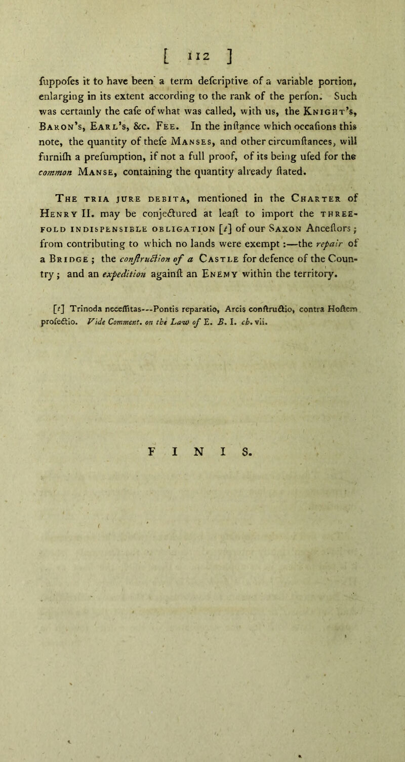 fuppofes it to have been a term defcriptive of a variable portion, enlarging in its extent according to the rank of the perfon. Such was certainly the cafe of what was called, with us, the Knight’s, Bakon’s, Earl’s, &c. Fee. In the inftance which occafions this note, the quantity of thefe Manses, and other circumftances, will furnifh a prefumption, if not a full proof, of its being ufed for the common Manse, containing the quantity already Hated. The tria jure debita, mentioned in the Charter of Henry II. may be conje&ured at leaft to import the three- fold indispensible obligation [/] of our Saxon Anceflors; from contributing to which no lands were exempt :—the repair of a Bridge ; the conjlruttion of a Castle for defence of the Coun- try ; and an expedition againft an Enemy within the territory. [f] Trinoda neceflitas-—Pontis reparatio, Arcis conftruftio, contra Hoftem profedtio. Vide Comment, on the Law of E. £. I. cb. vii. FINIS.
