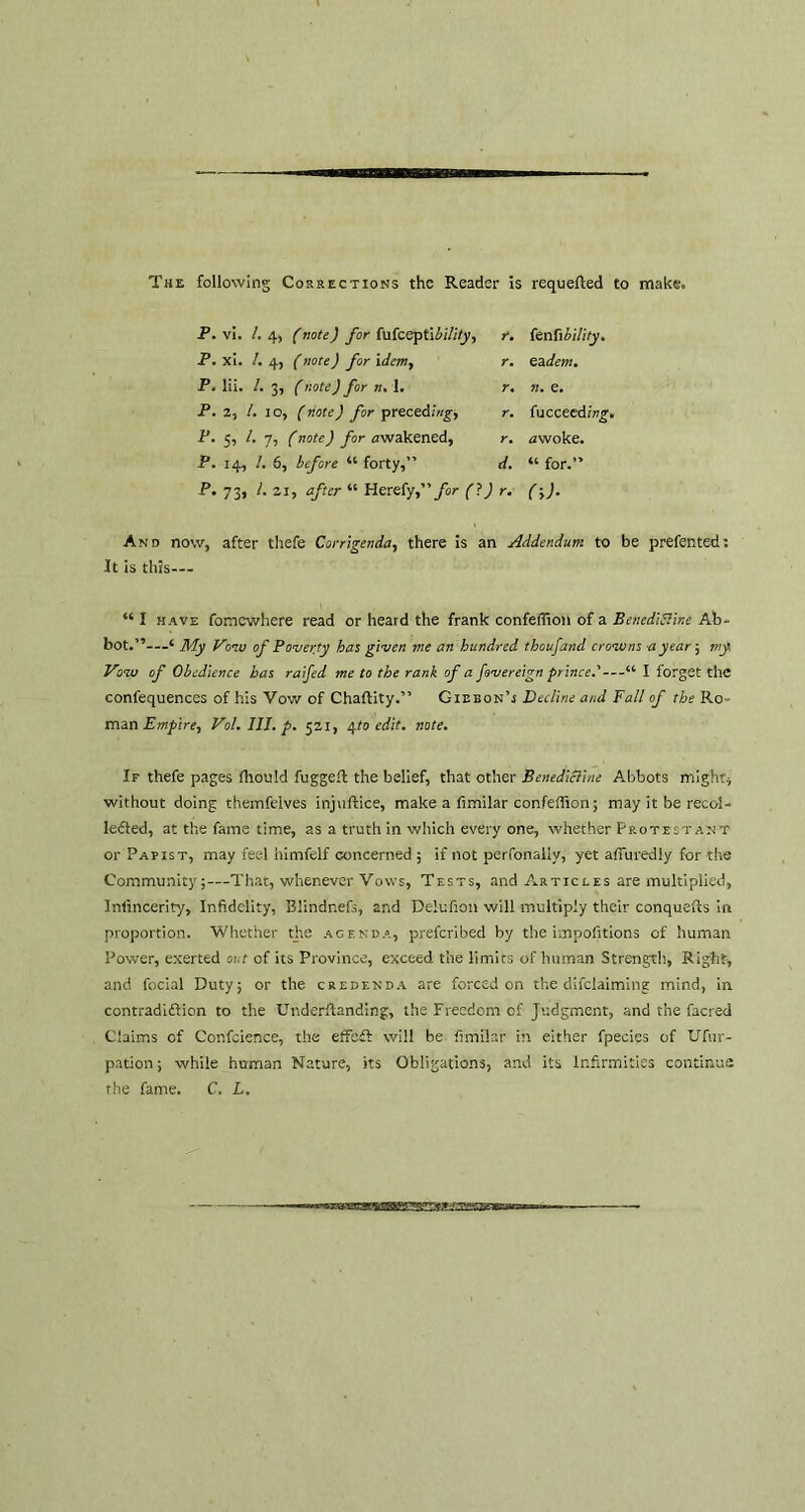The following Corrections the Reader is requeued to make. P. vi. /. 4, (note) for fufccptlii/i(y, r. P. xi. /. 4, (note) for idem, r. P. lii. /. 3, (note) for n. 1. r. P. 2, /. IO, (note) for preceding-, r. P. 5, /. 7, (note) for awakened, r. P. 14, /. 6, before “ forty,” d. P. 73, /. 21, after “ Herefy,” for (i) r. {enfibility. eadem. n. e. fucceeding. awoke. “ for.” (->)• And now, after thefe Corrigenda, there is an Addendum to be prefented: It is this— “ I have fomewhere read or heard the frank confeffion of a Benedifline Ab- bot.”—‘ My Vow of Poverty has given me an hundred thoufand crowns a year; my Vow of Obedience has raifed me to the rank of a fovereign prince.'—“ I forget the confequences of his Vow of Chaftity.” Gideon’s Decline and Fall of the Ro man Empire, Vol.lII.p. 521, 4/0 edit. note. If thefe pages fhould fugge-l the belief, that other Benedicline Abbots might, without doing themfeives injuftice, make a fimilar confeffion; may it be recol- lected, at the fame time, as a truth in which every one, whether Protestant or Papist, may feel himfelf concerned; if not perfonally, yet affuredly for the Community;—That, whenever Vows, Tests, and Articles are multiplied, Intincerity, Infidelity, Blindnefs, and Delufion will multiply their conquefts in proportion. Whether the agenda, preferibed by the impofitions of human Power, exerted out of its Province, exceed the limits of human Strength, Right, and focial Duty; or the credenda are forced on the declaiming mind, in contradi&ion to the Underftanding, the Freedom of Judgment, and the facred Claims cf Confidence, the effefl: will be fimilar in either fpecies of Ufur- pation; while human Nature, its Obligations, and its Infirmities continue the fame. C. L.