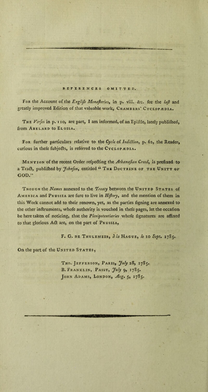 REFERENCES OMITTED. For the Account of the Englijh Monafteries, in p. viii. &c. fee the laft and greatly improved Edition of that valuable work, Chambers’ Cyclopaedia. The Vcrfes in p. 110, are part, I am informed, of an Epiftle, lately published, from Abelard to Eloisa. For further particulars relative to the Cycle of lndi£lion, p. 62, the Reader, curious in thefe fubjedts, is referred to the Cyclopedia. Mention of the recent Order refpedting the Athanafian Creed, is prefixed to a Tradt, publifhed by Johnfon, entitled “ The Doctrine of the Unity of GOD.” Though the Names annexed to the Treaty between the United States of America and Prussia are fure to live in Hijlory, and the mention of them in this Work cannot add to their renown, yet, as the parties figning are annexed to the other inftruments, whofe authority is vouched in thefe pages, let the occafion be here taken of noticing, that the Plenipotentiaries whofe fignatures are affixed to that glorious Adt are, on the part of Prussia, F. G. de Thulemeir, ala Hague, le 10 Sept. 1785. On the part of the United States, Tho. Jefferson, Paris, July 28, 1785. B. Franklin, Passy, July 9, 1785. John Adams, London, Aug. 5, 1785.