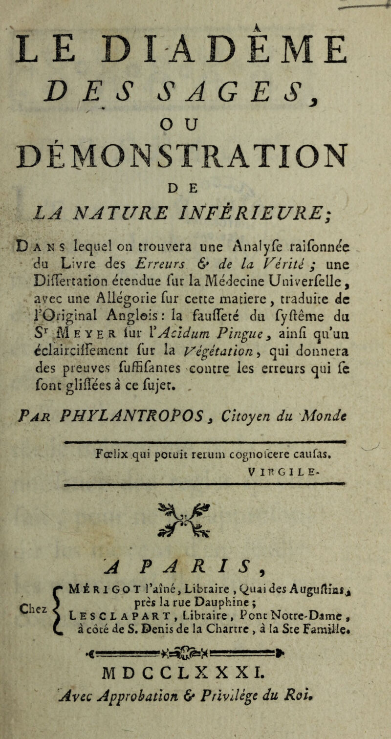 DES SAGES, O U DÉMONSTRATION D E LJ NATURE INFÉRIEURE; Dans lequel on trouvera une Analyfe raifonnée du Livre des Erreurs & de la Férite ; une Diiïèrtation étendue fur la Médecine Univerfelle, avec une Allégorie fur cette matière, traduite de rOiiginal Angleis : la fauiïèté du fyftême du M E Y E R. lui* XAcidum Pingue y ainfî qu’au cclaircilfenicnt fur la J/égétation^ qui donnera des preuves fuffifanies contre les erreurs qui fe font gliflées â ce fujer. . Par PHYLANTROPOS y Citoyen du Monde Fœiix qui potuit rerum cognofcerc caiifas, V lE G I L E- Chez A PARIS, MÉRIGOT rainé. Libraire , Quai des AuguftîaSj près la rue Dauphine ; Lesclapart, Libraire, Pont Notre-Dame » à coté de S. Denis de la Chartre, à la Ste Famille* MDCCLXXXI. Avec Approbation 6* Privilège du Roi,