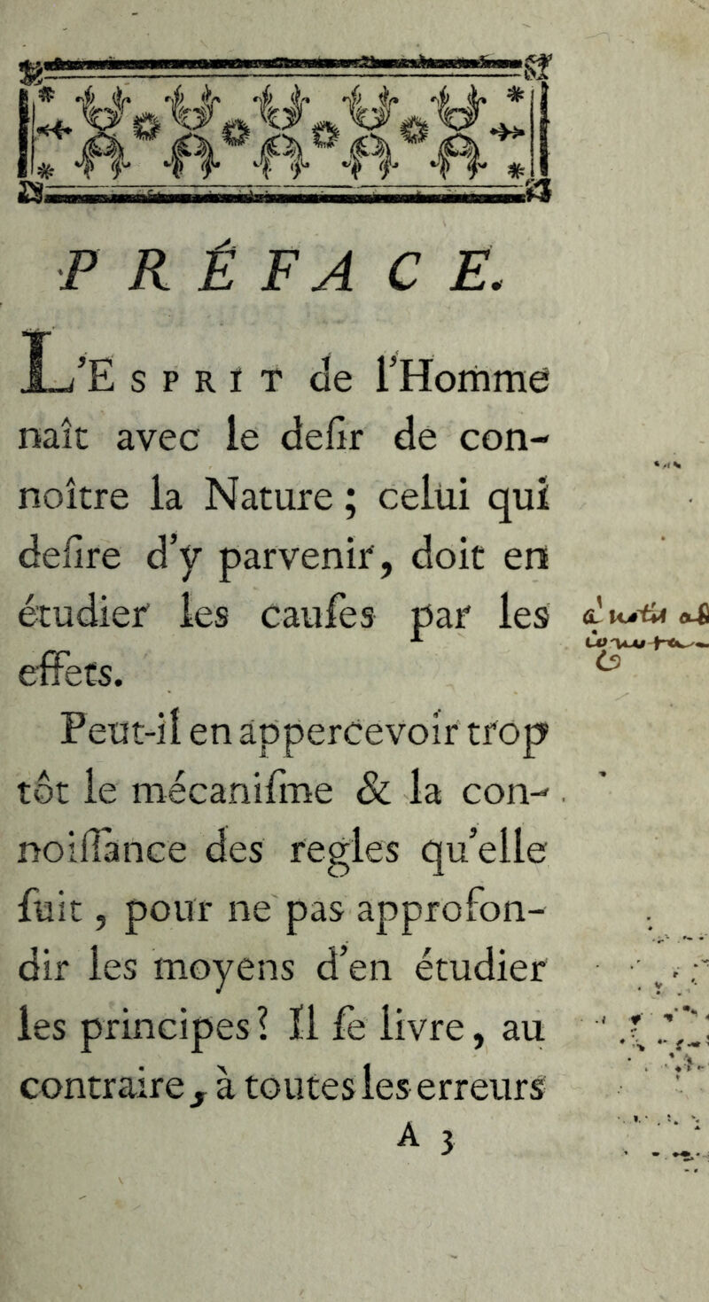 P R Ê FA C E. L’Ë s P R ï T de rHomme mît avec le defir de con- noître la Nature ; celui qui defire d’y parvenir , doit en étudier les caufes par les effets. ^ Peut-il en àppercevoir trop tôt le mécanifme & la con-- . noiilance des réglés qu’elle fuit, pour ne pas approfon- dir les moyens d’en étudier -r les principes? 11 fe livre, au ' contrairej^ à toutes les erreurs- '*