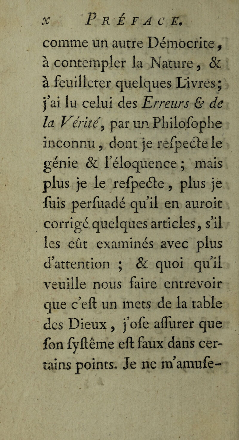 comme un autre Démocrite ^ à contempler la Nature, & à feuilleter quelques Livres; j’ai lu celui des Erreurs & de la Eérite\ par un Pliilofophe inconnu, dont je refpeéle le génie & réloquence ; mais plus je le refpeéle, plus je fuis perluadé qu’il en auroit corrigé quelques articles, s’il les eût examinés avec plus d’attention ; & quoi qu’il veuille nous faire entrevoir que c’eft un mets de la table des Dieux , j’ofe affurer que fbn fyllême eft faux dans cer- tains points. Je ne m’amufe-