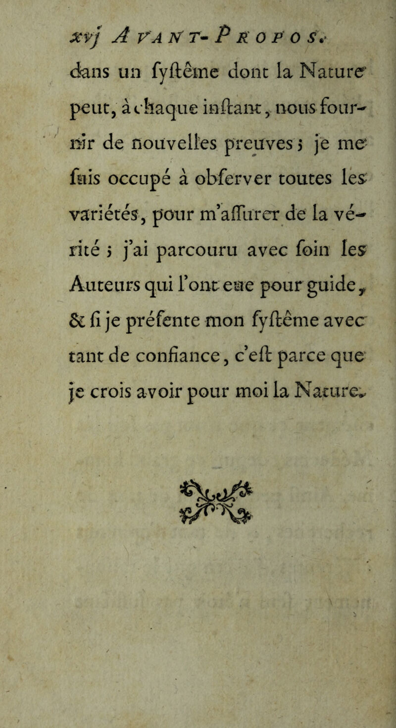 XŸ) A VA N'T- P K O P 0 S» ckns un fyftêmc donc la Nature’ peut, à chaque inftanc, nous four- DÎr de nouvelles preuves 5 je me* fuis occupé à obferver toutes les; variétés, pour m’alTurer de la vé- rité 5 j’ai parcouru avec foin les Auteurs qui l’ont eue pour guide, & fi je préfente mon fyftênie avec tant de confiance, c’efl: parce que je crois avoir pour moi la Nature*