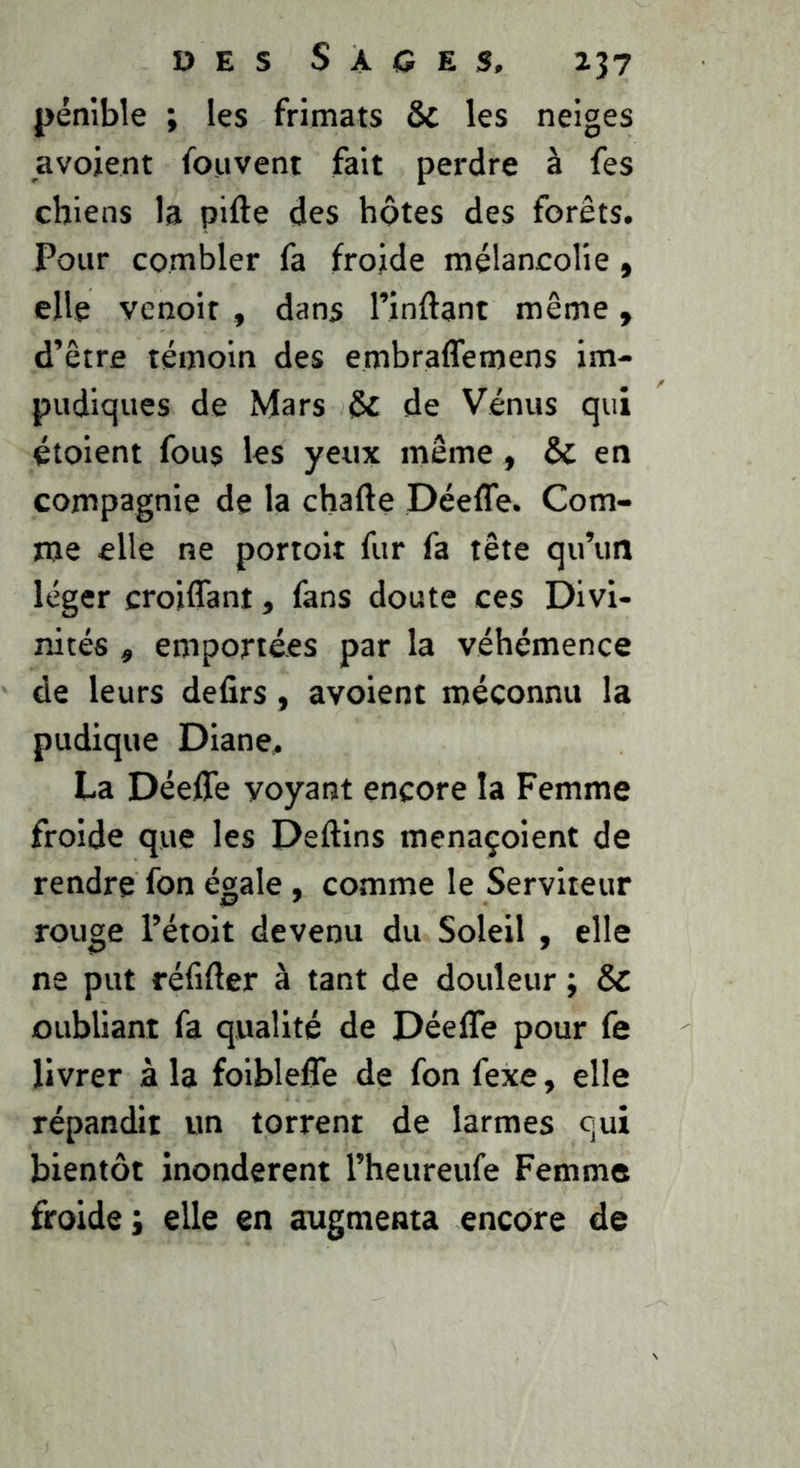 DES S A C E S, 237 pénible ; les frimats &c les neiges avojent fouvent fait perdre à fes chiens la pifte des hôtes des forêts. Pour combler fa froide mélancolie » elle vcnoit , dans l’inflant même, d’être témoin des embraffemens im- pudiques de Mars ôc de Vénus qui étoient fous les yeux même, & en compagnie de la charte Péefle. Com- me elle ne portolt fur fa tête qu’un léger croiflant, fans doute ces Divi- nités , emportées par la véhémence de leurs defirs, avoient méconnu la pudique Diane, La Déeffe voyant encore la Femme froide que les Dertins menaçoient de rendre fon égale, comme le Serviteur rouge l’étoit devenu du Soleil , elle ne put réfirter à tant de douleur ; & oubliant fa qualité de Déefle pour fe livrer à la foiblefle de fon fexe, elle répandit un torrent de larmes qui bientôt inondèrent l’heureufe Femme froide j elle en augmenta encore de