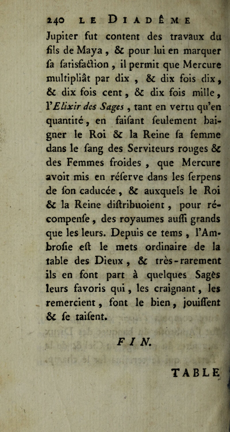 Jupiter fut content des travaux du fils de Maya , & pour lui en marquer fa fatisûiiJion , il permit que Mercure multipliât par dix , & dix fois dix, & dix fois cent, & dix fois mille, Y Elixir des Sages , tant en vertu qu’en quantité, en faifant feulement bai- gner le Roi & la Reine fa femme dans le fang des Serviteurs rouges & des Femmes froides , que Mercure avoir mis en réferve dans les ferpens de fon caducée, & auxquels le Roi & la Reine diftribuoient, pour ré- compenfe, des royaumes aufli grands que les leurs. Depuis ce tems , l’Am* brolie eft le mets ordinaire de la table des Dieux , & très - rarement ils en font part à quelques Sages leurs favoris qui, les craignant, les remercient, font le bien, jouiffent & fe taifent. FIN. TABLE