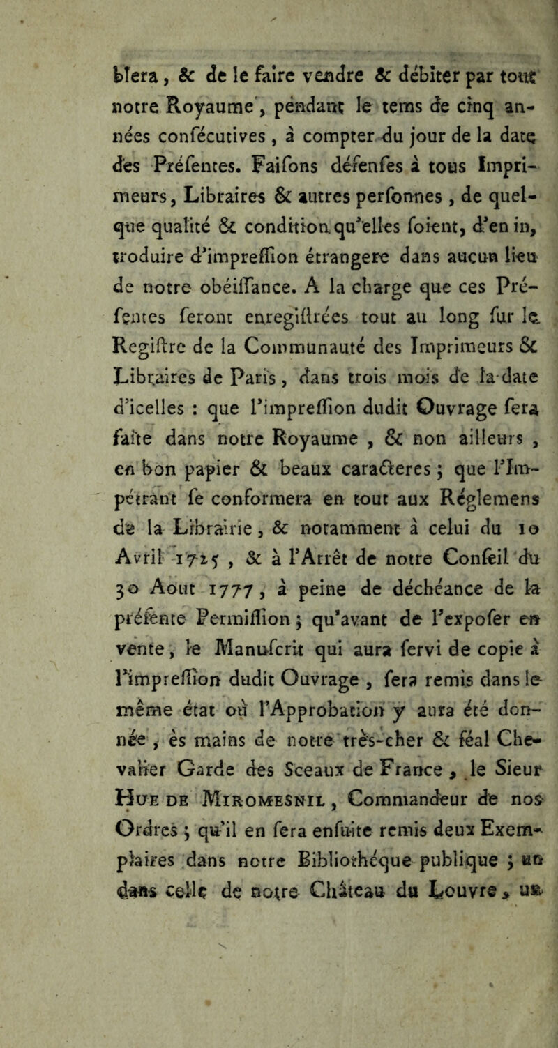 bîera, & de le faire vendre & débiter par toitc notre Royaume, pendant le rems de cinq an- nées confécutives , à compter du jour de la date des Préfentes. Faifons défenfes i tous Impri- meurs, Libraires & autres perfonnes , de quel- que qualité & condition qu^elles foient, d’en in, iroduire d’impreflîon étrangère dans aucun lieu de notre obéiffance. A la charge que ces Pré- fentes feront enregiftrées tout au long fur le Regiftre de la Communauté des Imprimeurs & Libi^aires de Paris, dans trois mois de la date d’icelles : que rimpreflîon dudit Ouvrage fera faite dans notre Royaume , & non ailleurs , en bon papier & beaux caraélercs ÿ que Flm- pétrant fe conformera en tout aux Réglemens dï5 la Librairie, & notamment à celui du lo Avril 1715 , & à TArrêt de notre Confeil du 30 Août 1777 J à peine de déchéance de ht préfente FermifTion ; qu’avant de Texpofer eit vente, le ManuTcrit qui aura fervi de copie a rimpreflîon dudit Ouvrage , fera remis dans le même état ou l'Approbation y aura été don- née , es mains de notre très-cher 6c féal Che- valier Garde des Sceaux de France , le Sieur Hue de Miromesnil , Commandeur de no^ Ordres ; qu’il en fera enfuitc remis deux Exem-^ phires dans notre Bibliothèque publique ; un celle de no^re Château du Louvre >