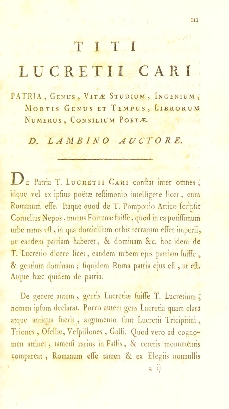 TITI LUCRETII CAR I PATRIA , Genus , VitAi Studium , Ingenium , Mortis Genus et Tempus, Librorum Numerus, Consilium Poet^. D. LAMBlNO AUCTO RE. D E Patria T. Lucretii Cari conftat inter omnes ^ idque vel ex ipfius poetae telllmonio intelligere licet, eiim Romanum elTe. Itaque quod de T. Pompotiio Attico fcripfit Cornelius Nepos,munus Fortunae fuifTc, quod in eapotiffimum urbe natus eft^ln qua domicilium orbis tertarum effet imperii, uf eandem patriam haberet, & dominam &c. hoc idem de T. Lucretio dicere licet, eandem urbem ejus patriam fuiffe , & gentium dominam ; fiquidem Roma patria ejus ell, ut eft» Atque haec quidem de patria. De genere autem , gentis Lucretiae fiiifie T. Lucretium \ nomen ipfum declarat. Porro autem gens Lucretia quam clard atque antiqua fuerit , argumento funt Lucretii Tricipitini, Triones, Ofellae, Vcfpillones, Galli. Quod vero ad cogno- men attinet, tametfi rarius in Fallis, & ceteris monumentis comparcat , Romanum efle tamen Sc ex Elegiis nonnullis a ij