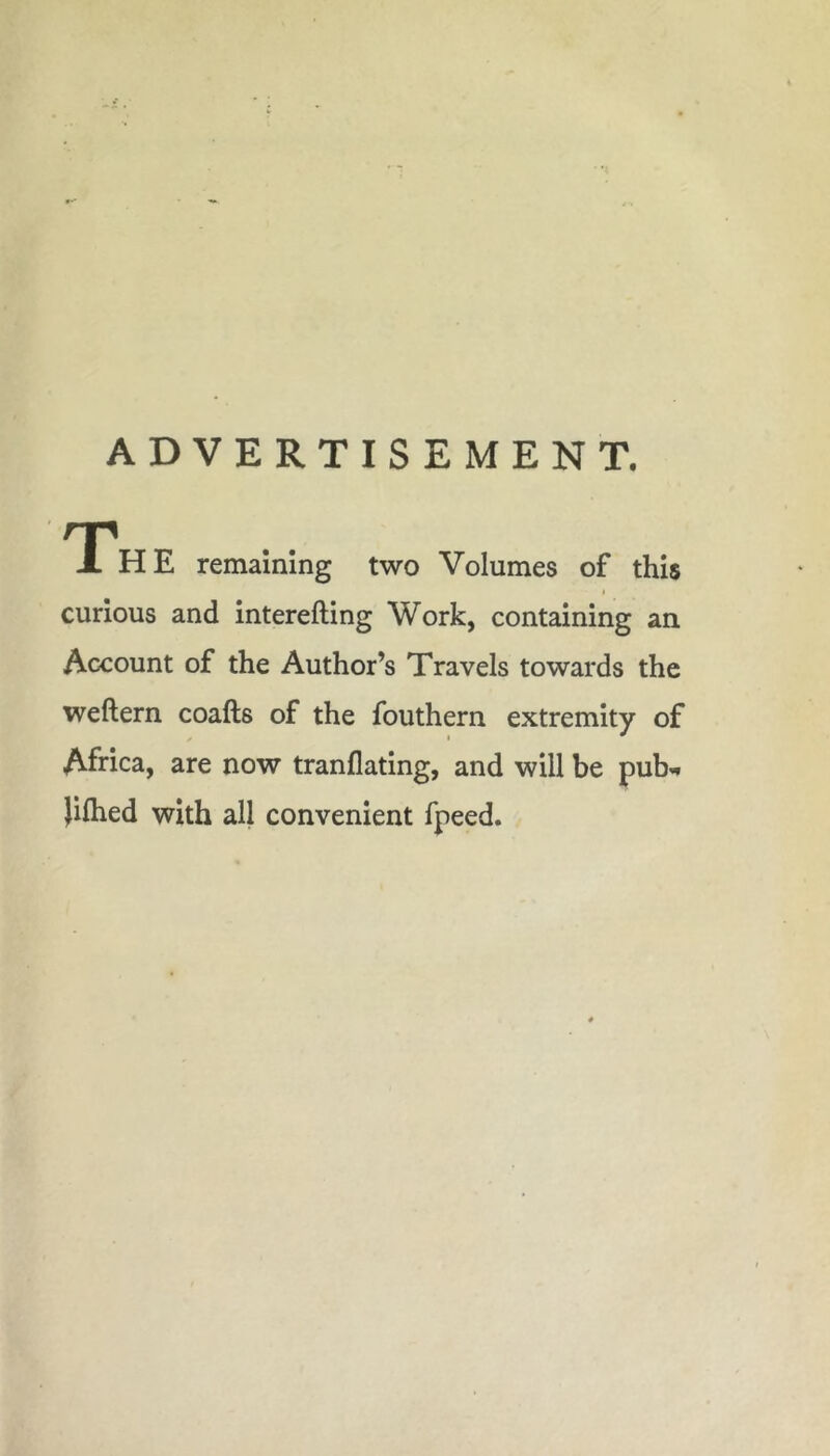 ADVERTISEMENT. Th E remaining two Volumes of this curious and interefting Work, containing an Account of the Author’s Travels towards the weftern coafts of the fouthern extremity of Africa, are now tranflating, and will be pub-* )ifhed with all convenient fpeed.