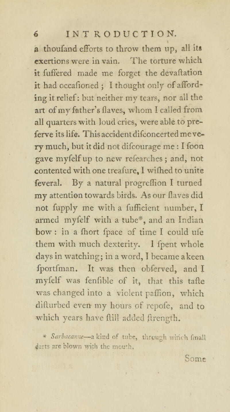 a thoiifand efforts to throw them up, all it* exertions were in vain. The torture which it fuffered made me forget the devaftation it had cccafioned ; I thought only of afford- ing it relief : but neither my tears, nor all the art of my father’s Haves, w'hoin I called from all quarters with loud cries, were able to pre- ferve its life. This accident difconcerted me ve- ry much, but it did not difeourage me : I foon gave myfelf up to new refearches ; and, not contented with one treafure, I wifhed to unite feveral. By a natural progreffion I turned my attention towards birds. As our Haves did not fupply me with a fufficient number, I armed myfelf with a tube*, and an Indian bow' ; in a Hiort fpace of time I could ufe them wuth much dexterity. 1 fpent whole days in watching; in a word, I became a keen fportfman. It was then obferved, and I myfelf was fenfible of it, that this taHe was changed into a violent pafiion, which dlfturbcd even my hours of repofe, and to which years have Hill added ftrength. * Sarb(jcaf:::c—a kind of tube, threugh vvîïich fmall darts are blown with the meuMu Some