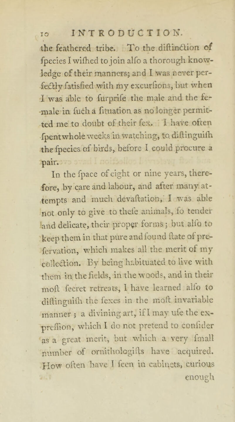 the feathered tribe. To the diftin<5tion of fpecies I wifhed to join alfo a thorough know- ledge of their manners; and I was never per- îtCày fatisfied with my excurfions, but w'hen 1 was able to furprife the male and the fe- male in fucha fituation as no longer permit- ted me to doubt of their fex. ' I have often ■fpent whole wrecks in watching, to diftinguifh the fpecies of birds^ before I could procure a pair. In the fpace of eight or nine years, there- fore, by care and labour, and after many at- tempts and much devaftation,’ I was able not only to give to thefe animals, fo tender 'and delicate, their proper forms ; but aUb to keep them in that pure and found date of pre- fervation, v/hich makes all the merit of my colledion. By being habituated to live with them in the fields, in the woods, and in their moft fecret retreats, 1 have learned alio to diftingniih the fexes in the moft invariable manner j a divining art, if I may ufe the ex- preftion, which I do not pretend to coniider as a great merit, but which a very fmall number of ornitholcgifts have acquired. How often have 1 feen in cabinets, curious enough