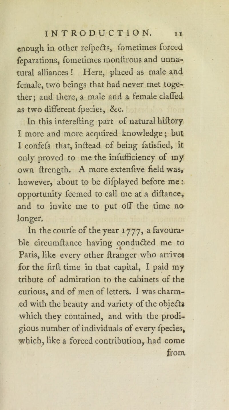 enough in other refpeds, fometimes forced reparations, fometimes monftrous and unna- tural alliances Î Here, placed as male and female, two beings that had never met toge- ther; and there, a male and a female claffed as two different fpecies, &c. In this interefting part of natural hiftory I more and more acquired knowledge ; but I confefs that, inftead of being fatisfied, it only proved to me the infufficiency of my own ftrength. A more extenfive field was, however, about to be difplayed before me : opportunity feemed to call me at a diftance, and to invite me to put off the time no longer. In the courfe of the year 1777, a favoura- ble circumftance having conducted me to Paris, like every other ftranger who arrives for the firft time in that capital, I paid my tribute of admiration to the cabinets of the eurious, and of men of letters. I was charm- ed with the beauty and variety of the objeds which they contained, and with the prodi- gious number of individuals of every fpecies, which, like a forced contribution, had come from