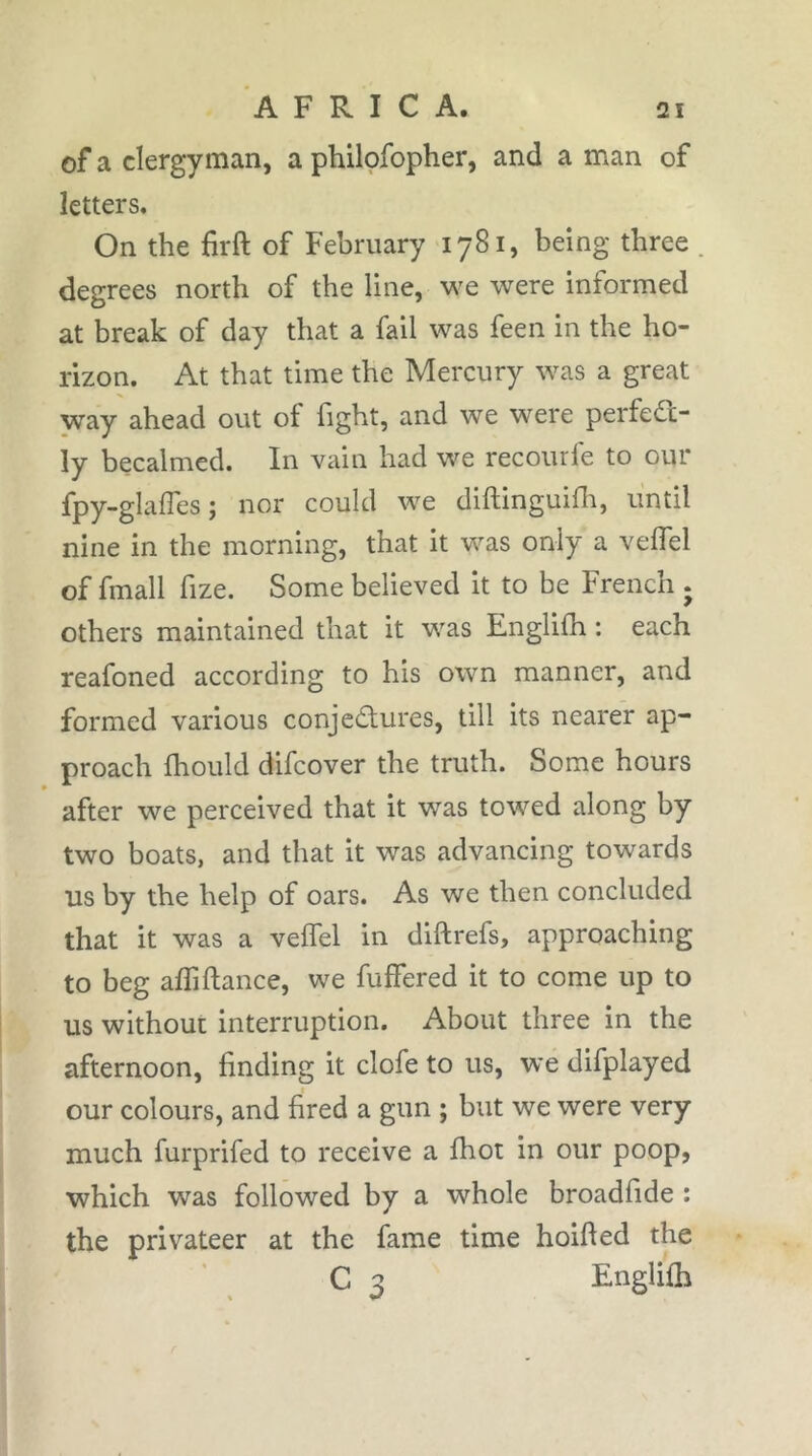 of a clergyman, a philofopher, and a man of letters. On the firft of February 1781, being three . degrees north of the line, we were informed at break of day that a fail was feen in the ho- rizon. At that time the Mercury was a great way ahead out of fight, and we were perfed;- ly becalmed. In vain had we recourfe to our fpy-glaffes j nor could we diflinguifh, until nine in the morning, that it was only a velfel of fmall fize. Some believed it to be French . others maintained that it was Englifh : each reafoned according to his own manner, and formed various conjectures, till its nearer ap- proach fhould difcover the truth. Some hours after we perceived that it was towed along by two boats, and that it was advancing towards us by the help of oars. As we then concluded that it was a velfel in diftrefs, approaching to beg afliftance, we fuffered it to come up to us without interruption. About three in the afternoon, finding it clofe to us, we difplayed our colours, and fired a gun ; but we were very much furprifed to receive a fhot in our poop, which was followed by a whole broadfide : the privateer at the fame time hoifted the C 3 Englifh