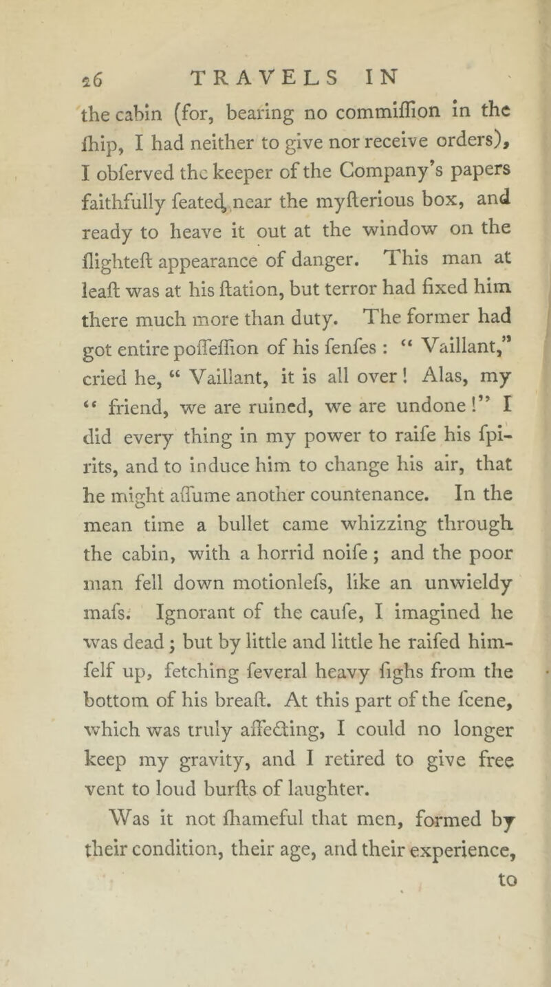 î6 TRAVELSIN the cabin (for, bearing no commiffion in the Ihip, I had neither to give nor receive orders), I obferved the keeper of the Company's papers faithfully featec^ near the myflerious box, and ready to heave it out at the windo'w on the flighteft appearance of danger. This man at leaft vs^as at his Ration, but terror had fixed him there much more than duty. The former had got entire pofleffion of his fenfes : “ Vaillant,’* cried he, “ Vaillant, it is all over ! Alas, my “ friend, we are ruined, we are undone!” I did every thing in my power to raife his fpi- rits, and to induce him to change his air, that he might afiume another countenance. In the mean time a bullet came whizzing through the cabin, with a horrid noife ; and the poor man fell down motionlefs, like an unwieldy mafsi Ignorant of the caufe, I imagined he was dead ; but by little and little he raifed him- felf up, fetching feveral heavy fighs from the bottom of his breaft. At this part of the feene, which was truly aifeâing, I could no longer keep my gravity, and I retired to give free vent to loud burfts of laughter. Was it not fliameful that men, farmed by their condition, their age, and their experience, to