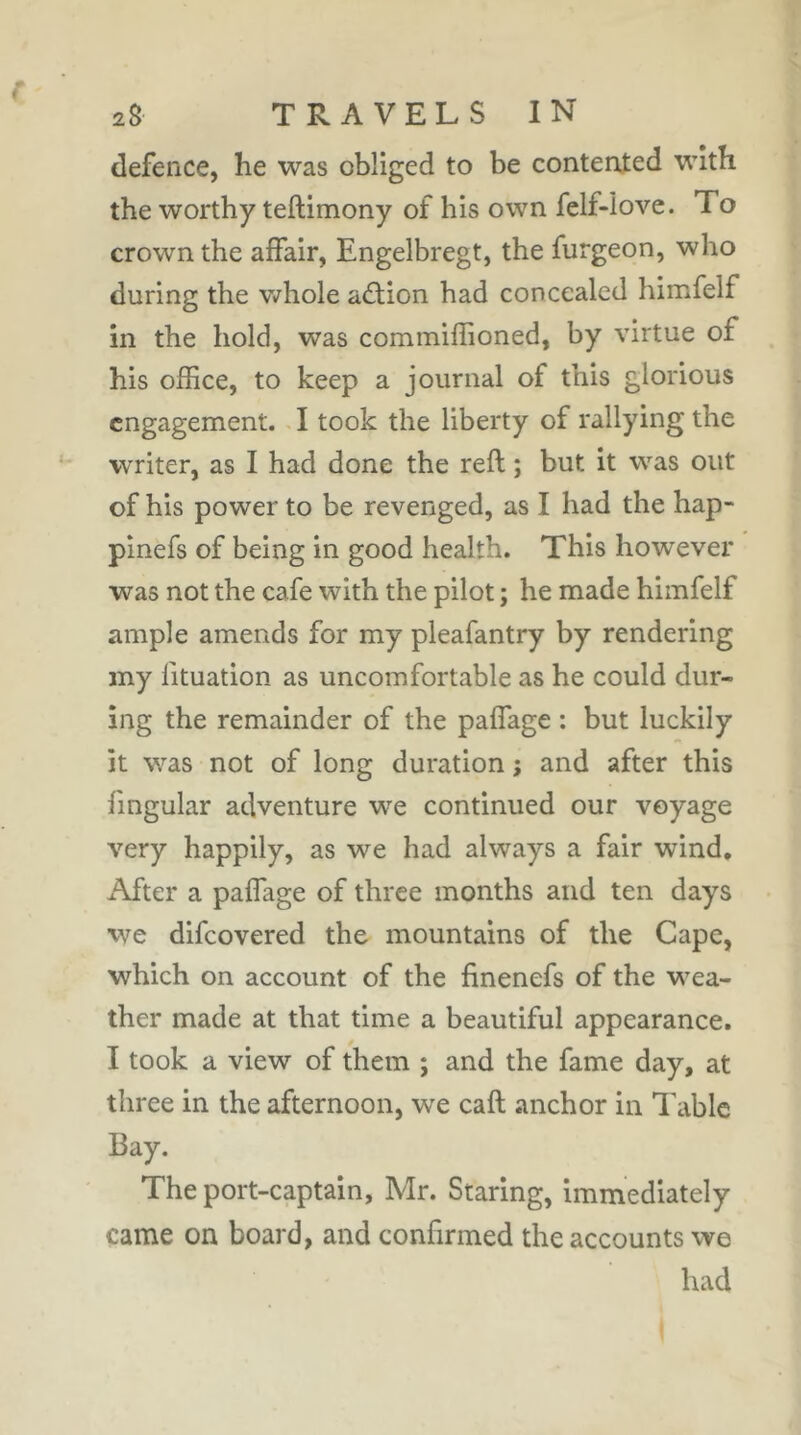 defence, he was obliged to be contenied with the worthy teftimony of his own fclf-love. To crown the affair, Engelbregt, the furgeon, who during the v/hole aâion had concealed himfelf in the hold, was commiffioned, by virtue of his office, to keep a journal of this glorious engagement. T took the liberty of rallying the writer, as I had done the reft ; but it was out of his power to be revenged, as I had the hap- pinefs of being in good health. This however was not the cafe with the pilot ; he made himfelf ample amends for my pleafantry by rendering my lituation as uncomfortable as he could dur- ing the remainder of the paffage : but luckily it was not of long duration ; and after this lingular adventure we continued our voyage very happily, as we had always a fair wind. After a paffage of three months and ten days we difeovered the mountains of the Cape, which on account of the finenefs of the wea- ther made at that time a beautiful appearance. I took a view of them ; and the fame day, at three in the afternoon, we call .anchor in Tabic Bay. The port-captain, Mr. Staring, immediately came on board, and confirmed the accounts we had