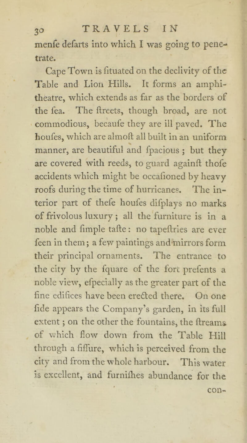 3<^ menfe defarts into which I was going to pene- trate. Cape Town is fituated on the declivity of the Table and Lion Hills. It forms an amphi- theatre, which extends as far as the borders of the fea. The ftreets, though broad, are not ' commodious, becaufe they are ill paved. The houfes, which are almoft all built in an uniform manner, are beautiful and fpacious ; but they are covered with reeds, to guard againfl; thofe accidents which might be occafioned by heavy roofs during the time of hurricanes. The in- terior part of thefe houfes difplays no marks of frivolous luxury ; all the furniture is in a noble and fimple tafte : no tapeftries are ever feen in them ; a few paintings and mirrors form their principal ornaments. The entrance to the city by the fquare of the fort prefents a noble view, efpecially as the greater part of the fine edifices have been eredted there. On one fide appears the Company’s garden, in its full extent ; on the other the fountains, the ftreams of which fiow down from the Table Hill through a fiffure, which is perceived from the city and from the whole harbour. This water is excellent, and furnifhes abundance for the con-