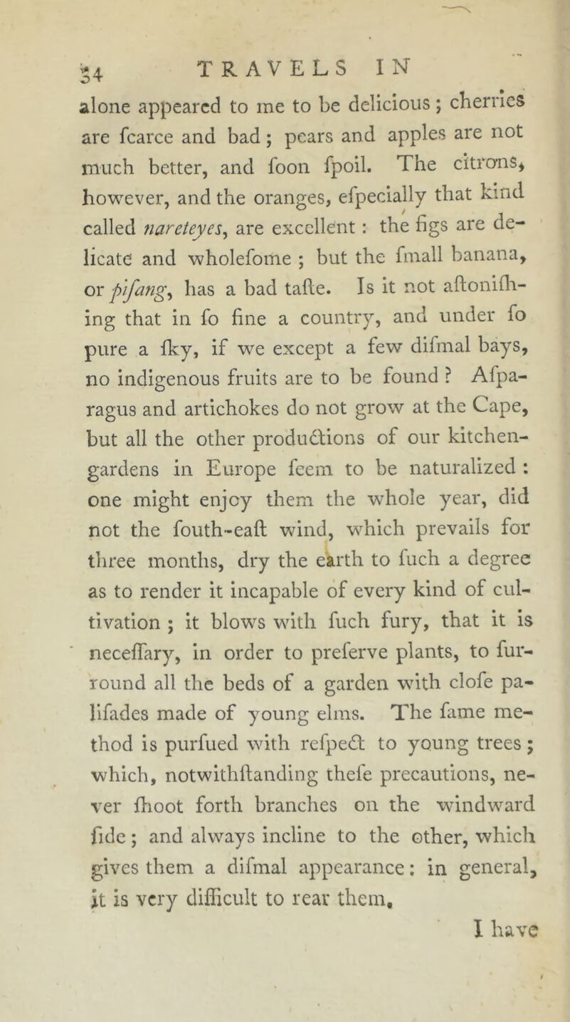 ov alone appeared to me to be delicious ; cherries are fcarce and bad ; pears and apples are not much better, and foon fpoil. The citrons^ however, and the oranges, efpeclally that kind called nareteyes^ are excellent : the figs are de- licate and wholefome ; but the finall banana, ox p'lfang^ has a bad talle. Is it not aftonifli- ing that in fo fine a country, and under fo pure a fky, if we except a few difmal bays, no indigenous fruits are to be found ? Afpa- ragus and artichokes do not grow at the Cape, but all the other produdfions of our kitchen- gardens in Europe feeni to be naturalized : one might enjoy them the whole year, did not the fouth-eaft wind, which prevails for three months, dry the eirth to fuch a degree as to render it incapable of every kind of cul- tivation ; it blows with fuch fury, that it is neceffary, in order to preferve plants, to fur- round all the beds of a garden with clofe pa- lifades made of young elms. The fame me- thod is purfued with refpedf to young trees which, notwithllanding thefe precautions, ne- ver fhoot forth branches on the windward fide ; and always incline to the other, which gives them a difmal appearance : in general, it is very difficult to rear them. I have