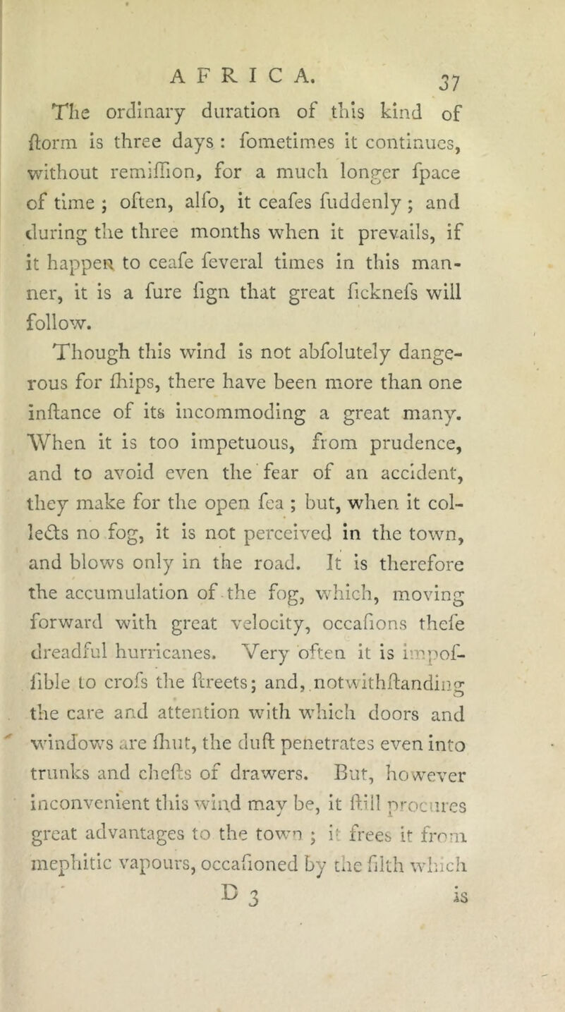 The ordinary duration of this kind of Ilorm is three days : fometimes it continues, without remiffion, for a much longer fpace of time ; often, alfo, it ceafes fuddenly ; and during the three months when it prevails, if it happen to ceafe feveral times in this man- ner, it is a fure fign that great ficknefs will follow. Though this wind is not abfolutely dange- rous for Iliips, there have been more than one inftance of its incommoding a great many. When it is too impetuous, from prudence, and to avoid even the fear of an accident, they make for the open fea ; but, when it col- leds no fog, it is not perceived in the town, and blows only in the road. It is therefore the accumulation of the fog, v/hich, moving forward with great velocity, occafions thefe dreadful hurricanes. Very often it is impof- fible to crofs the fereets; and, notwithftanding the care and attention with which doors and windows are fliut, the drift penetrates even into trunks and chefts of drawers. But, however inconvenient this wind may be, it ftill procures great advantages to the town ; i»- frees it from mephitic vapours, occafioned by the filth winch B 3 is