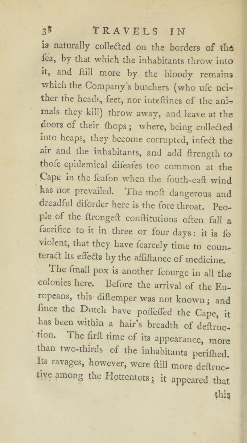 Î9 naturally colledted on the borders of thô fea, by that which the inhabitants throw into it, and flill more by the bloody remains which the Company s butchers (who ufe nei-? ther the heads, feet, nor inteftines of the ani- mals they kill) throw away, and lea\e at the doors of their (hops ; where, being colledled into heaps, they become corrupted, infedl the air and the inhabitants, and add ftrength to thofe epidemical difeates too com^mon at the ^ Cape in the feafon wdien the fouth-eaft wind has not prevailed. The moft dangerous and dreadful diforder here is the fore throat. Peo- ple of the ftrongeft conftitutions often fall a facrifice to it in three or four days : it is fo violent, that they have fcarcely time to coun- teract its effects by the affiftance of medicine. The fmall pox is another fcourge in all the colonies here. Before the arrival of the Eu- ropeans, this diftemper w^as not known ; and fince the Dutch have pofleffed the Cape, it has been within a hair’s breadth of deftruc- tion. The firfl time of its appearance, more than two-thirds of the inhabitants perifhed. Its ravages, however, w^ere ftill more deftruc- tive among the EJottentotsj it appeared that tlÜQ