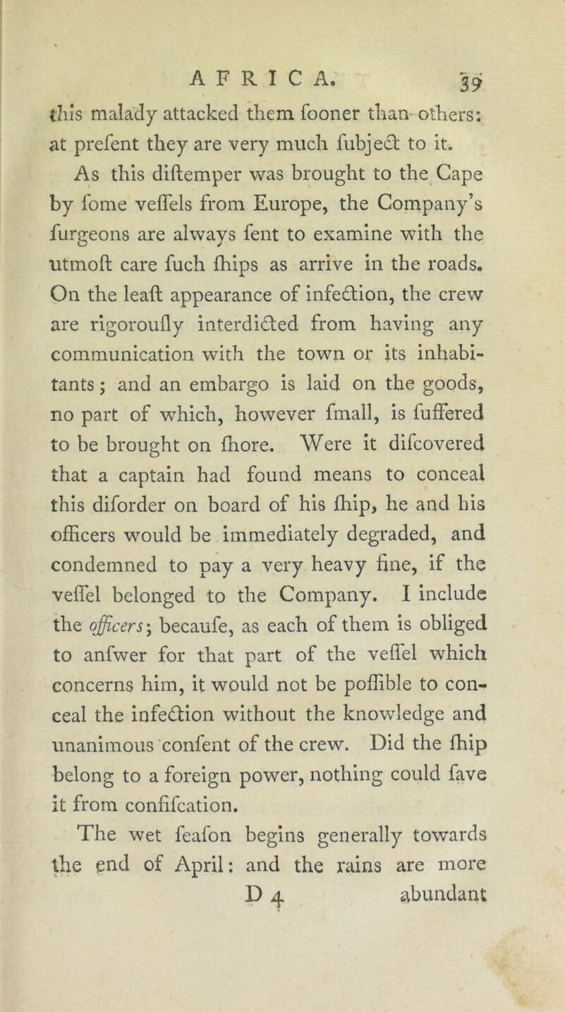 this malady attacked them fooner than- others: at prefent they are very much fubject to it. As this diftemper was brought to the Cape by fome veflels from Europe, the Company’s furgeons are always fent to examine with the utmoft care fuch Ihips as arrive in the roads. On the leaft appearance of infection, the crew are rigoroufly interdiâ;ed from having any communication with the town or its inhabi- tants ; and an embargo is laid on the goods, no part of which, however fmall, is fuffered to be brought on fhore. Were it difcovered that a captain had found means to conceal this diforder on board of his Ihip, he and his officers would be immediately degraded, and condemned to pay a very heavy fine, if the veffel belonged to the Company. I include the officers‘y becaufe, as each of them is obliged to anfwer for that part of the velfel which concerns him, it would not be poffible to con- ceal the infedtion without the knowledge and unanimous confient of the crew. Did the fhip belong to a foreign power, nothing could fave it from confifcation. The wet feafon begins generally towards the end of April: and the rains are more D abundant