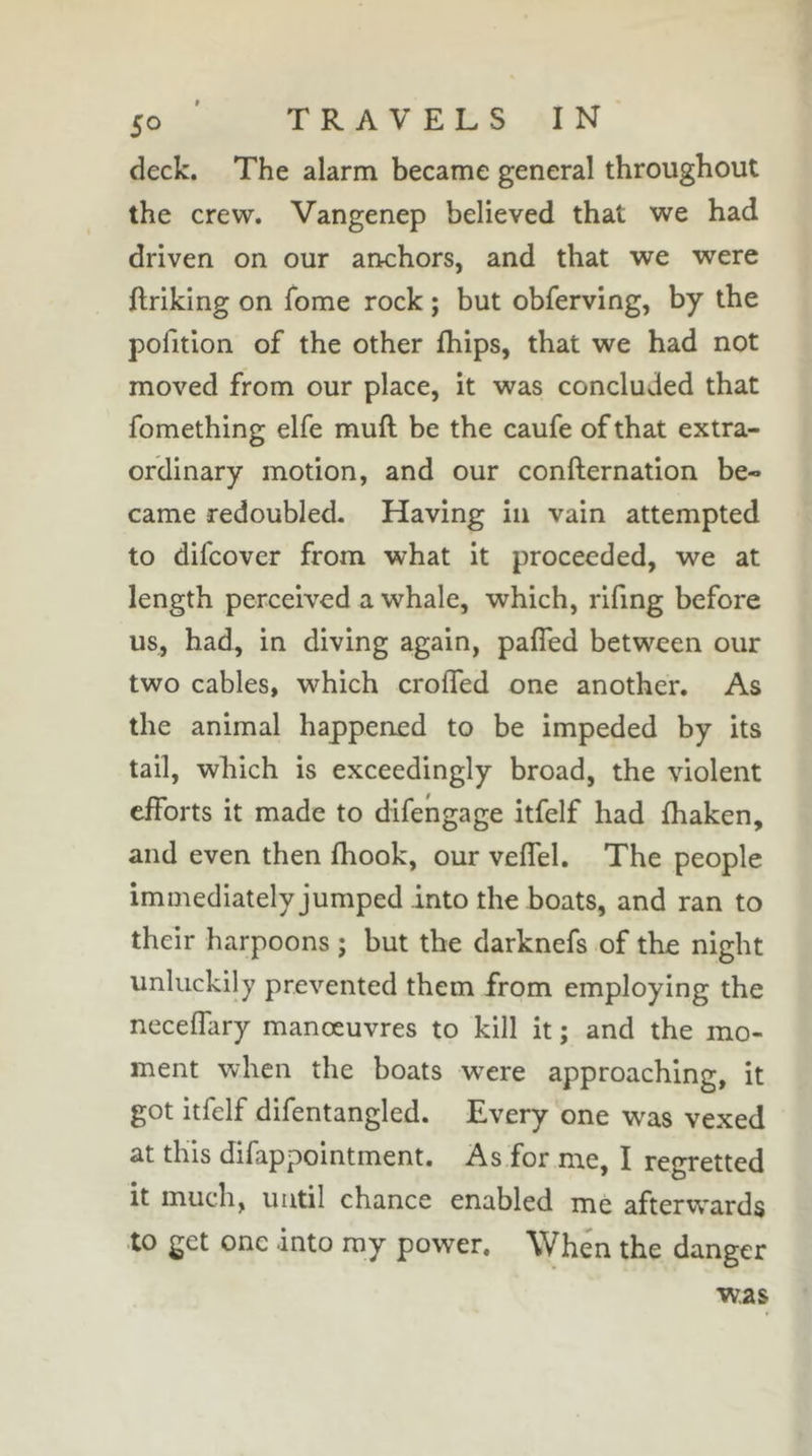 deck. The alarm became general throughout the crew. Vangenep believed that we had driven on our anchors, and that we were Ilriking on Tome rock ; but obferving, by the pofition of the other fhips, that we had not moved from our place, it was concluded that fomething elfe muft be the caufe of that extra- ordinary motion, and our confternation be- came redoubled. Having in vain attempted to difcover from what it proceeded, we at length perceived a whale, which, rifing before us, had, in diving again, pafled between our two cables, which croffed one another. As the animal happened to be impeded by its tail, which is exceedingly broad, the violent efforts it made to difehgage itfelf had fhaken, and even then fhook, our veffel. The people immediately jumped into the boats, and ran to their harpoons ; but the darknefs of the night unluckily prevented them from employing the neceffary manœuvres to kill it ; and the mo- ment when the boats were approaching, it got itfelf difentangled. Every one was vexed at this difappointment. As for me, I regretted it much, until chance enabled me afterwards to get one into my power. When the danger was