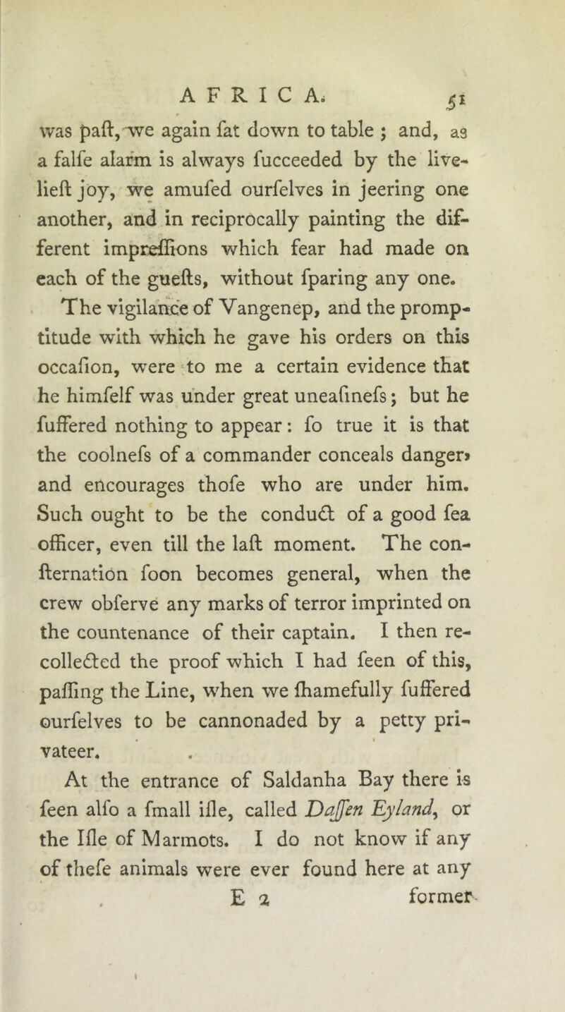 was paft, ive again fat clown to table ; and, as a falfe alarm is always fucceeded by the live- lieft joy, we amufed ourfelves in jeering one another, and in reciprocally painting the dif- ferent impreflions which fear had made on each of the guefts, without fparing any one. The vigilance of Vangenep, and the promp- titude with which he gave his orders on this occafion, were •^to me a certain evidence that he himfelf was under great uneafmefs ; but he fuffered nothing to appear : fo true it is that the coolnefs of a commander conceals danger» and encourages thofe who are under him. Such ought to be the conduct of a good fea officer, even till the laft moment. The con- fternation foon becomes general, when the crew obferve any marks of terror imprinted on the countenance of their captain. I then re- collected the proof which I had feen of this, paffing the Line, when we ffiamefully fuffered ourfelves to be cannonaded by a petty pri- « ( vateer. At the entrance of Saldanha Bay there is feen alfo a fmall ifle, called Dajfen Eyland^ or the Ifle of Marmots. I do not know if any of thefe animals were ever found here at any E a former