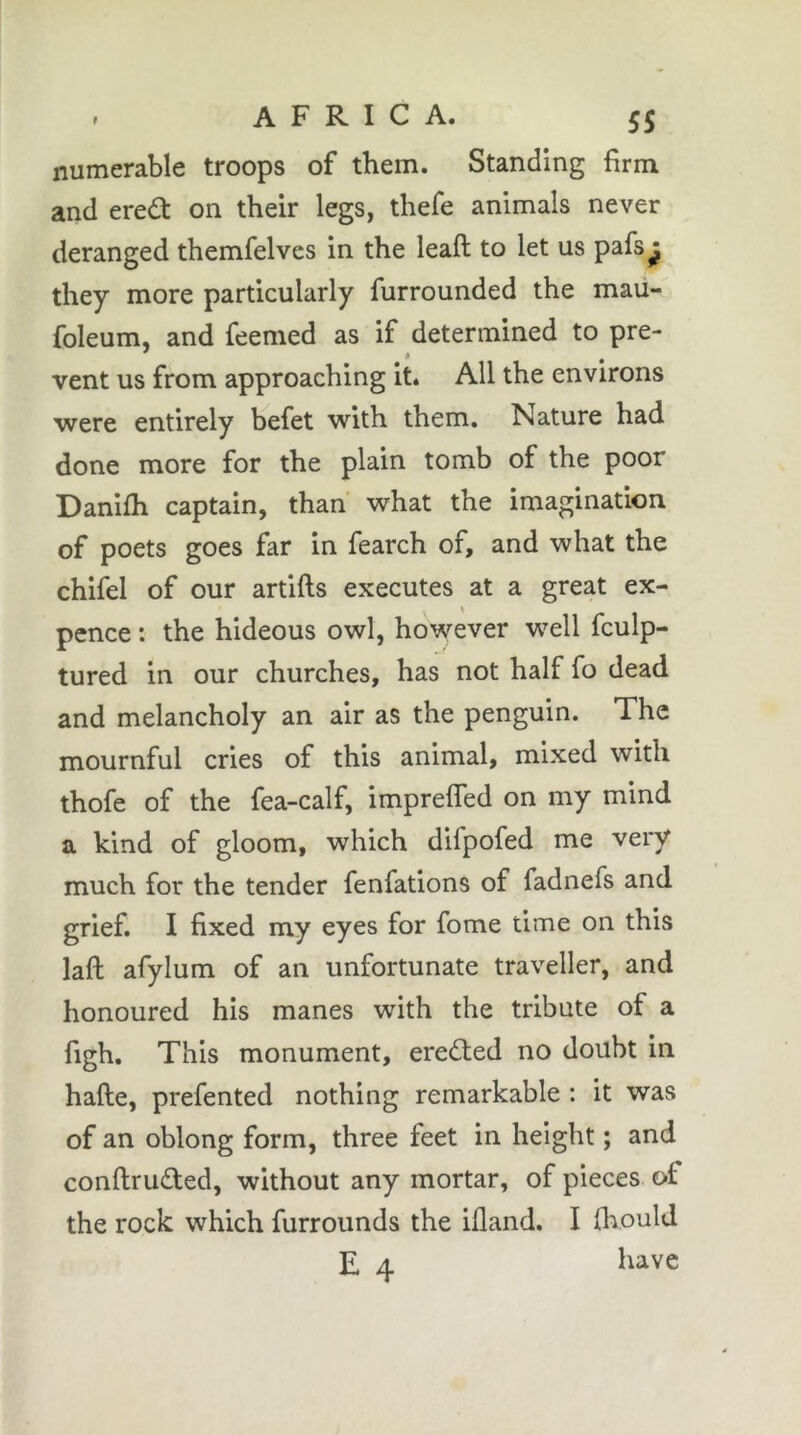 numerable troops of them. Standing firm and ereâ: on their legs, thefe animals never deranged themfelves in the leaft to let us pafs^ they more particularly furrounded the mau- foleum, and feemed as if determined to pre- vent us from approaching it. All the environs were entirely befet with them. Nature had done more for the plain tomb of the poor Danilh captain, than what the imagination of poets goes far in fearch of, and what the chifel of our artifts executes at a great ex- pence : the hideous owl, however w^ell fculp- tured in our churches, has not half fo dead and melancholy an air as the penguin. The mournful cries of this animal, mixed with thofe of the fea-calf, imprefled on my mind a kind of gloom, which difpofed me very much for the tender fenfations of fadnefs and grief. I fixed my eyes for fome time on this laft afylum of an unfortunate traveller, and honoured his manes with the tribute of a figh. This monument, erected no doubt in hafte, prefented nothing remarkable : it was of an oblong form, three feet in height ; and conftruded, without any mortar, of pieces of the rock which furrounds the illand. I (liould E 4 bave