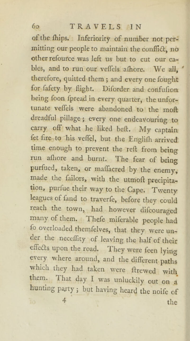 of the fhlps. Inferiority of number not per- mitting our people to maintain the cunflid:, no other refource was left us but to cut our ca- bles, and to run our veffels aflibre. We all, ^ therefore, quitted them ; and every one fought for fafety by flight. Diforder and confufion. being foon fpread in every quarter, the unfor- tunate veffels were abandoned to the moll dreadful pillage ; every one endeavouring to carry olF what he liked belt. My captain fet fire to his veflel, but the E,nglilh arrived time enough to prevent the reft from being run afliore and burnt. The fear of being purfued, taken, or maflacred by the enemy, made the failors, with the utmoft precipita- tion, purfue their way to the Cape. Twenty leagues of fand to traverfe, before they could reach the town, had however difcouraged many of them. Thefe .miferable people had fo overloaded themfelves, that they were un- der the necelTity of leaving the half of their elfeds upon the road. They were feen lying every where around, and the different paths which they had taken were ftrewed with them. That day I was unluckily out on a hunting paj-ty ; but having heard the noife of ^ the