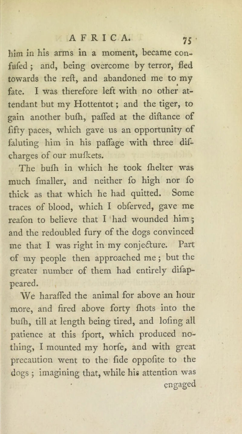 him in his arms in a moment, became con- fufed ; and, being overcome by terror, fled towards the reft, and abandoned me to my * fate. I was therefore left with no other at- tendant but my Hottentot ; and the tiger, to gain another bufti, pafted at the diftance of fifty paces, which gave us an opportunity of fainting him in his paflage with three dif- charges of our muftcets. The bufti in which he took fthelter was much fmaller, and neither fo high nor fo thick as that which he had quitted. Some traces of blood, which I obferved, gave me reafon to believe that I had wounded him; and the redoubled fury of the dogs convinced me that I was right in my conjedlure. Part of my people then approached me ; but the greater number of them had entirely difap- peared. , We haralTed the animal for above an hour more, and fired above forty fliots into the bufti, till at length being tired, and lofing all patience at this fport, which produced no- thing, I mounted my horfe, and with great precaution went to the fide oppofite to the dogs ; imagining that, while his attention was engaged