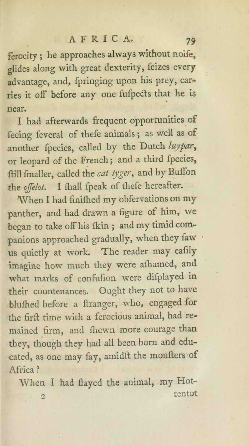 ferocity ; he approaches always without noife, glides along with great dexterity, feizes every advantage, and, fpringing upon his prey, car- ries it off before any one fufpedts that he is near. I had afterwards frequent opportunities of feeing feveral of thefe animals ; as well as of another fpecies, called by the Dutch luypar, or leopard of the French ; and a third fpecies, ftill fmaller, called the cat tygsr, and by Buffon the ojfelot. I fhall fpeak of thefe hereafter. When I had finilhed my obfervations on my panther, and had drawn a figure of him, wc began to take off his fkin ; and my timid com- panions approached gradually, when they faw us quietly at work. The reader may eafily imagine how much they were afhamed, and what marks of confufion were difplayed in their countenances. Ought they not to have blufhed before a ftranger, who, engaged for the firft time with a ferocious animal, had re- mained firm, and fliewn more courage than they, though they had all been born and edu- cated, as one may fay, amidft the monfters'of Africa ? When I had flayed the animal, my Hot- r, tentot
