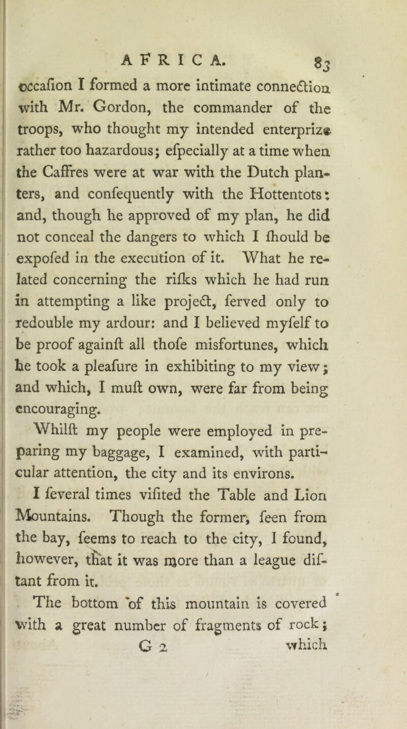 üccafion I formed a more intimate connedlion with Mr. Gordon, the commander of the troops, who thought my intended enterpriz* rather too hazardous; efpecially at a time when the Caffres were at war with the Dutch plan- ters, and confequently with the Hottentots: and, though he approved of my plan, he did not conceal the dangers to which I fhould be expofed in the execution of it. What he re- lated concerning the rifks which he had run in attempting a like projed, ferved only to redouble my ardour: and I believed myfelf to be proof againfl; all thofe misfortunes, which he took a pleafure in exhibiting to my view ; and which, I muft own, were far from being encouraging. Whilft my people were employed in pre- paring my baggage, I examined, with parti- cular attention, the city and its environs. I feveral times vifited the Table and Lion Mountains. Though the former, feen from the bay, feems to reach to the city, I found, however, t&at it was more than a league dif- tant from it. The bottom 'of this mountain is covered with a great number of fragments of rock ; G 2 which