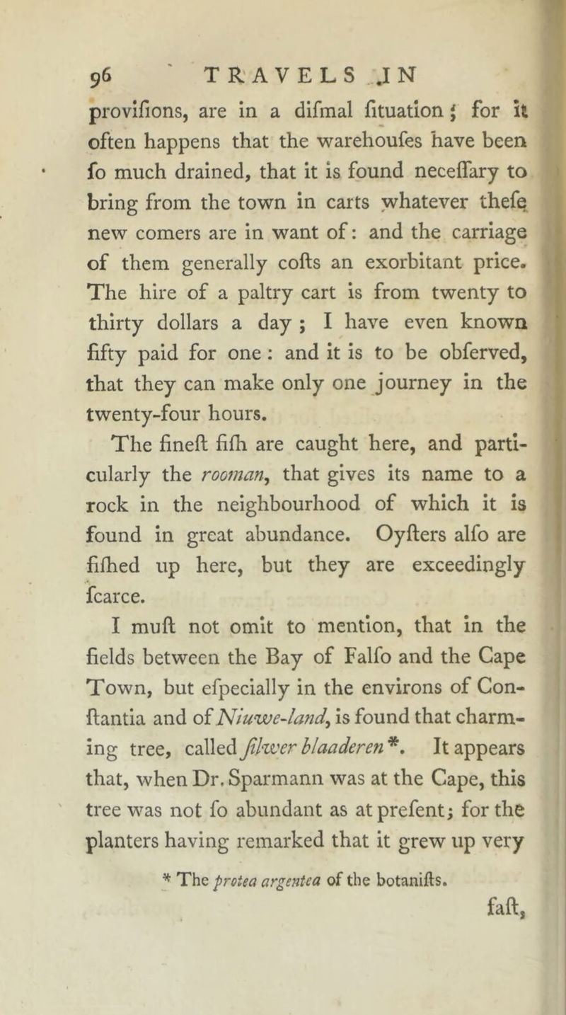 provifions, are in a difmal (Ituation J for li often happens that the warehoufes have been fo much drained, that it is found neceffary to bring from the town in carts whatever thefe new comers are in want of : and the carriage of them generally cofts an exorbitant price. The hire of a paltry cart is from twenty to thirty dollars a day ; I have even known fifty paid for one : and it is to be obferved, that they can make only one journey in the twenty-four hours. The fineft fifh are caught here, and parti- cularly the rooman^ that gives its name to a rock in the neighbourhood of which it is found in great abundance. Oyfters alfo are filhed up here, but they are exceedingly fcarce. I mu ft not omit to mention, that in the fields between the Bay of Falfo and the Cape Town, but efpecially in the environs of Con- ftantia and oiNiuwe-land^ is found that charm- ing tree, called Jtlwer blaaderen *. It appears that, when Dr. Sparmann was at the Cape, this tree was not fo abundant as at prefent ; for the planters having remarked that it grew up very ^ The protea argentea of the botanifts. faft,