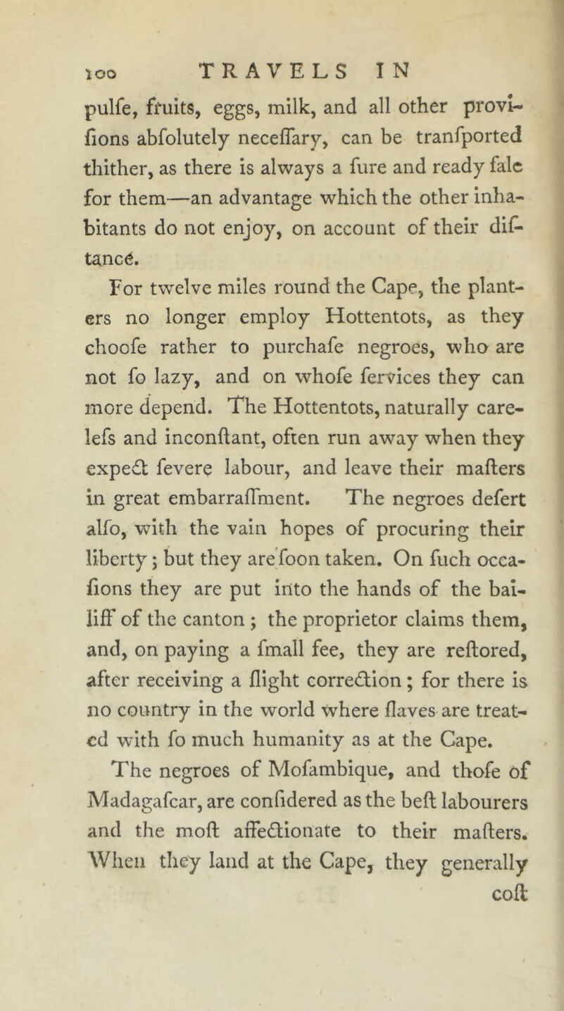 pulfe, ffuits, eggs, milk, and all other provi- fions abfolutely neceflary, can be tranfported thither, as there is always a fure and ready falc for them—an advantage which the other inha- bitants do not enjoy, on account of their dis- tance. For twelve miles round the Cape, the plant- ers no longer employ Hottentots, as they choofe rather to purchafe negroes, who are not fo lazy, and on whofe Services they can more depend. The Hottentots, naturally care- lefs and inconftant, often run away when they expert Severe labour, and leave their mafters in great embarraffment. The negroes defert alfo, with the vain hopes of procuring their liberty ; but they are Toon taken. On Such occa- (ions they are put into the hands of the bai- liff of the canton ; the proprietor claims them, and, on paying a Small fee, they are reftored, after receiving a flight correûion ; for there is no country in the world where Saves are treat- ed with fo much humanity as at the Cape. The negroes of Mofambique, and thofe of Madagascar, are confidered as the belt labourers and the moft affedionate to their mafters. When they land at the Cape, they generally coft: