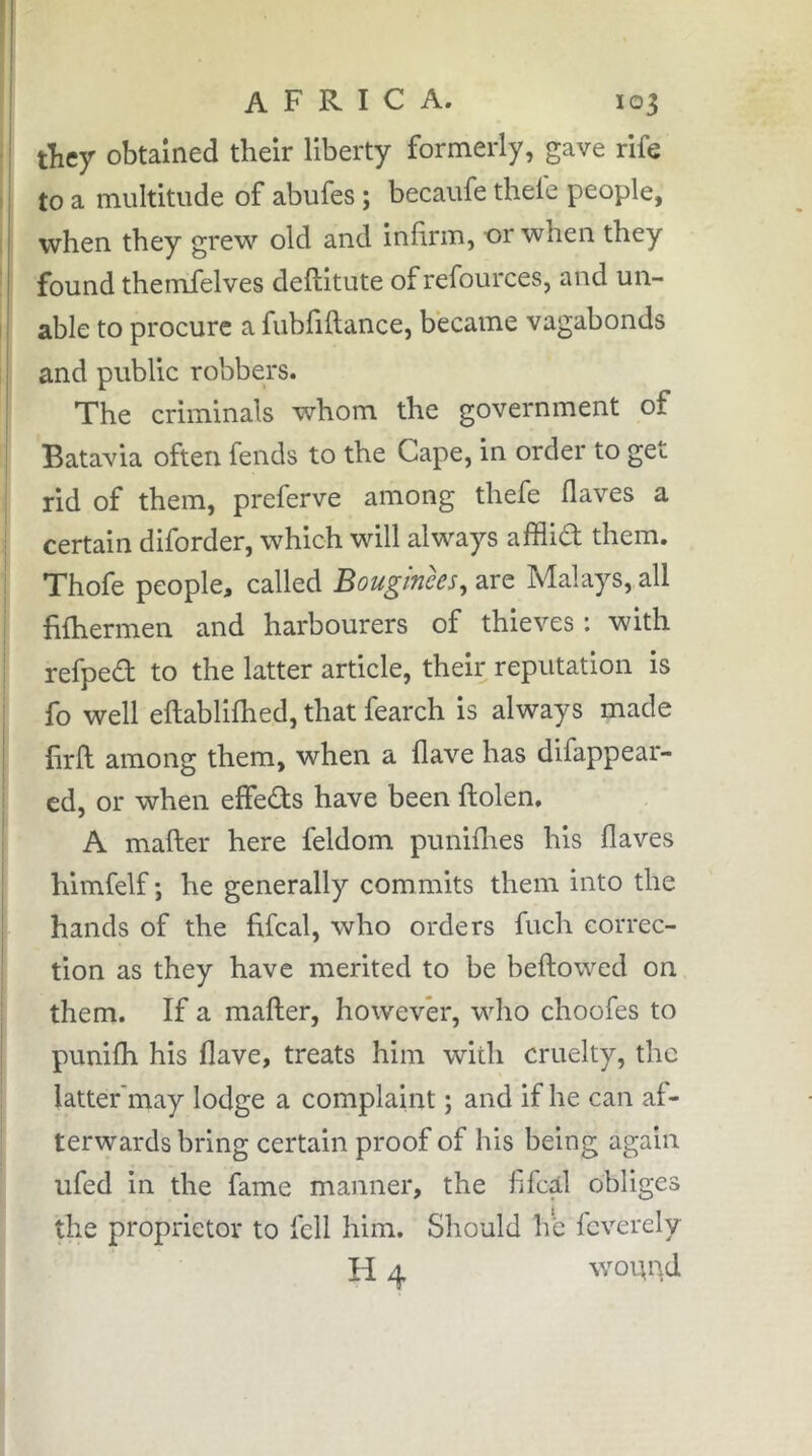 tFey obtained their liberty formerly, gave rife to a multitude of abufes ; becaufe thele people, when they grew old and infirm, or when they found themfelves deftitute of refources, and un- able to procure a fubfiflance, became vagabonds and public robbers. The criminals whom the government of Batavia often fends to the Cape, in order to get rid of them, preferve among thefe flaves a certain diforder, which will always afflid them. Thofe people, called Bouginces, arc Malays, all fifhermen and harbourers of thieves : with I refped to the latter article, their reputation is fo well eftablifhed, that fearch is always made lirfl among them, when a Have has difappear- ed, or when effeds have been flolen, A mafter here feldom puniflies his flaves himfelf ; he generally commits them into the hands of the fifeal, who orders fuch correc- tion as they have merited to be beftowed on them. If a mafter, however, who choofes to punifh his flave, treats him with cruelty, the latter'may lodge a complaint ; and if he can af- ' terwards bring certain proof of his being again ufed in the fame manner, the fifeal obliges the proprietor to fell him. Should he feverely