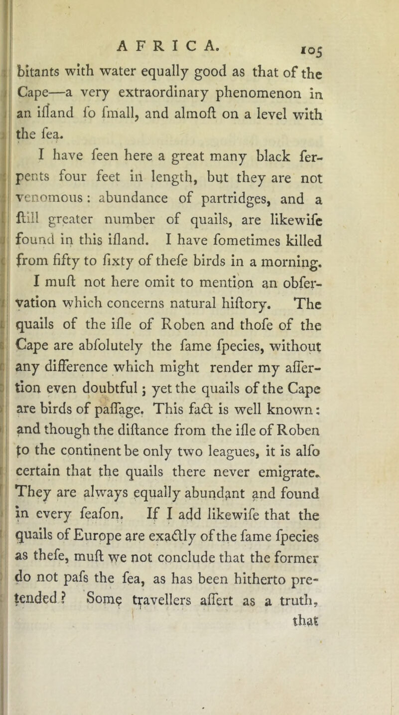 I 1 I y 4 \ ** ! 4 I It ' I a ( Ï i I t| Di r I.: f. I 1 t *05 bitants with water equally good as that of the Cape—a very extraordinary phenomenon in an idand lb fmall, and almofl on a level with the fea. I have feen here a great many black fer- pents four feet in length, but they are not venomous : abundance of partridges, and a mil greater number of quails, are likewifc found in this illand. I have fometimes killed from fifty to fixty of thefe birds in a morning. I mull not here omit to mention an obfei- vation which concerns natural hillory. The quails of the ille of Roben and thofe of the Cape are abfolutely the fame fpecies, without any difference which might render my alfer- tion even doubtful ; yet the quails of the Cape are birds of palfage. This fadl is well known : and though the dillance from the ifle of Roben |:o the continent be only two leagues, it is alfo certain that the quails there never emigrate* They are always equally abundant and found in every feafon. If I add likewife that the quails of Europe are exadly of the fame fpecies as thefe, mull we not conclude that the former do not pafs the fea, as has been hitherto pre- tended ? Some tifavellers alfert as a truth, * that