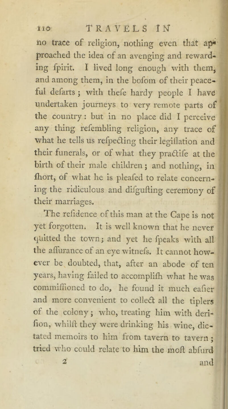 no trace of religion, nothing even that ap* proached the idea of an avenging and reward- ing fpirit. I lived long enough with them^ and among them, in the bofom of their peace- ful defarts ; wdrh thefe hardy people I have undertaken journeys to very remote parts of the country : but in no place did I perceive any thing refembling religion, any trace of what he tells us refpeding their legillatlon and their funerals, or of what they pradife at the birth of their male children ; and nothing, in fhort, of what he is pleafed to relate concern- ing the ridiculous and difgufting ceremony of their marriages. The relidence of this man at the Cape Is not yet forgotten. It Is well known that he never quitted the town; and yet he fpeaks wnth all the affurance of an eye witnefs. It cannot how- ever be doubted, that, after an abode of ten years, having failed to accomplifh what he was commiffioned to do, he found it much eafier and more convenient to colled all the tlplers of the colony ; who, treating him with deri- fion, whilfl: they were drinking his wine, dic- tated memoirs to him from tavern to tavern ; tried who could relate to him the moll abfiird and 2