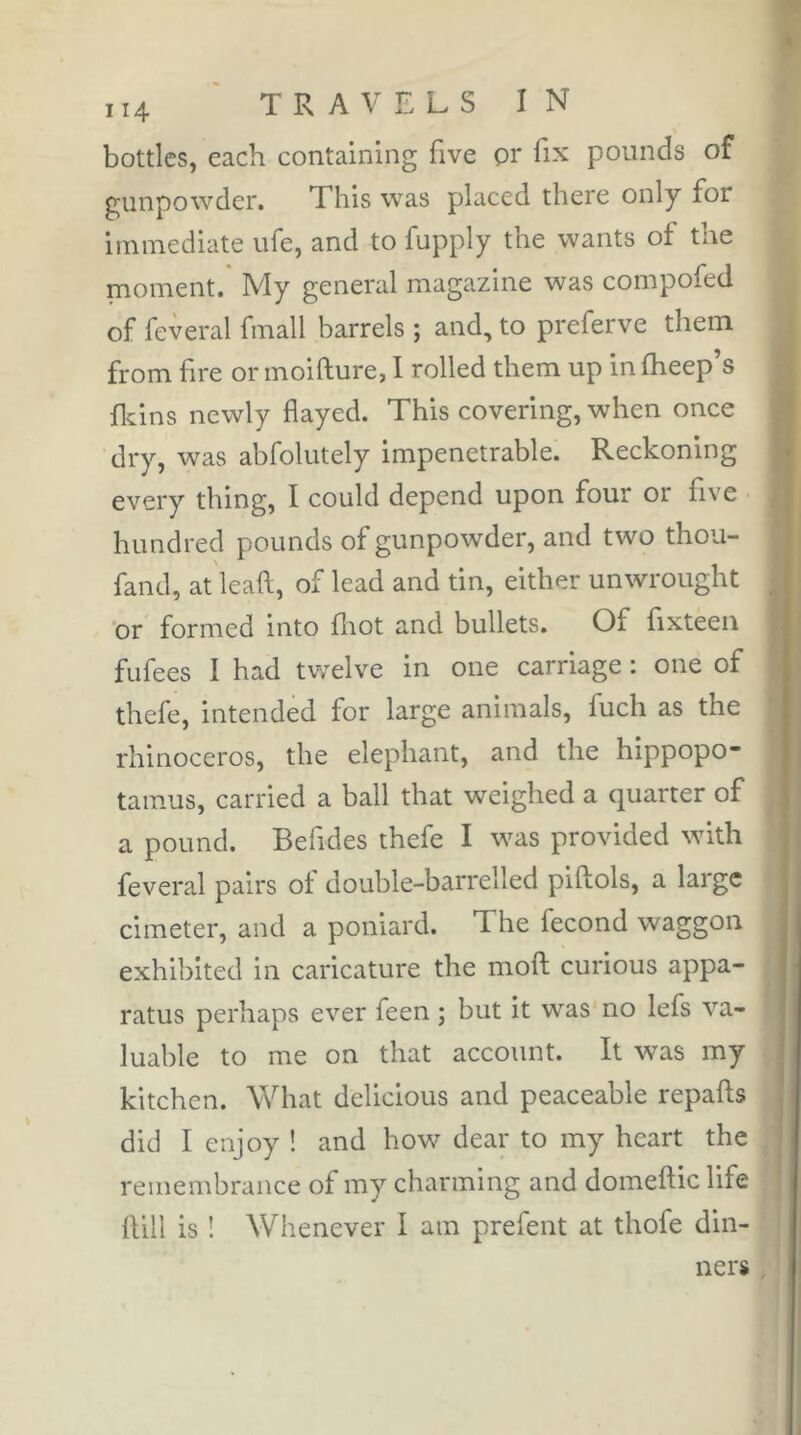 bottles, each containing five pr fix pounds of gunpowder. This was placed there only for immediate ufe, and to fupply the wants of the moment. My general magazine was compofed of feveral fmall barrels ; and, to preferve them from fire or moifture, I rolled them up in fiieep’s ficins newly flayed. This covering, when once dry, was abfolutely impenetrable. Reckoning every thing, I could depend upon four or five hundred pounds of gunpowder, and two thou- fand, at leaft, of lead and tin, either unwrought ‘or formed into fliot and bullets. Of fixteen fufees I had twelve in one carriage : one of thefe, intended for large animals, fuch as the rhinoceros, the elephant, and the hippopo* tamus, carried a ball that weighed a quarter of a pound. Befides thefe I was provided with feveral pairs of double-barrelled piftols, a large cimeter, and a poniard. The fécond waggon exhibited in caricature the moft curious appa- ratus perhaps ever feen ; but it was no lefs va- luable to me on that account. It was my kitchen. What delicious and peaceable repafts did I enjoy ! and how dear to my heart the remembrance of my charming and domeftic life Hill is ! Whenever I am prefent at thofe din- ners .