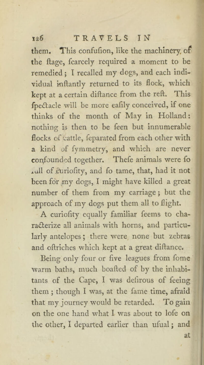 them. This confufion, like the machinery, of the ftage, fcarcely required a moment to be remedied ; I recalled my dogs, and each indi- vidual inftantly returned to its flock, which kept at a certain diftance from the reft. This fpeâacle will be more eafily conceived, if one thinks of the month of May in Holland : nothing is then to be feen but innumerable flocks of ’cattle, feparated from each other with a kind of fyinmetry, and which are never con/oundcd together. Thefe animals were fo *ull of .duriofity, and fo tame, that, had it not been for my dogs, I might have killed a great number of them from my carriage ; but the approach of my dogs put them all to flight. A curiofity equally familiar feems to cha- racterize all animals with horns, and particu- larly antelopes ; there were, none but zebras and oftriches which kept at a great diftance. Being only four or five leagues from fome warm baths, much boafted of by the inhabi- tants of the Cape, I was deiirous of feeing them ; though I was, at the fame time, afraid that my journey would be retarded. To gain on the one hand what 1 was about to lofe on the other, I departed earlier than ufual ; and at