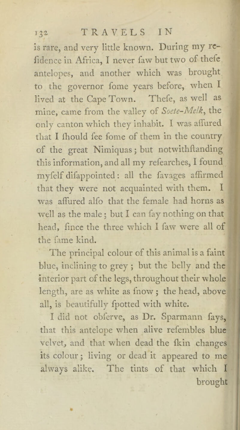 is rare, and very little known. During my rc- fidence in Africa, I never faw but two of thefe antelopes, and another which was brought to the governor fome years before, when I lived at the Cape Town. Thefe, as well as mine, came from the valley of Soete-Melk^ the only canton which they inhabit. I was allured that I fhould fee fome of them in the country of the great Nimiquas ; but notwithllanding this information, and all my refearches, I found myfelf difappointed : all the favages affirmed that they were not acquainted with them. I was alTured alfo that the female had horns as well as the male ; but I can fay nothing on that head, fince the three which I faw were all of the fame kind. The principal colour of this animal is a faint blue, inclining to grey ; but the belly and the interior part of the legs, throughout their whole length, are as white as fnow ; the head, above all, is beautifully fpotted wdth wffiite. I did not obferve, as Dr. Sparmann fays, that this antelope wdien alive refembles blue velvet, and that when dead the fkin changes its colour ; living or dead it appeared to me always alike. The tints of that wdiich I brought