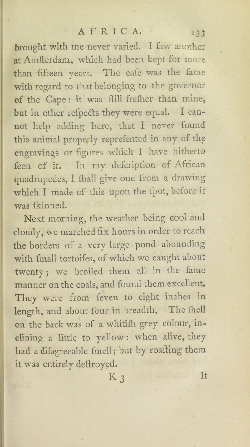 brought with me never varied. I faw another at Amfterdam, which had been kept for more than fifteen years. The cafe was the fame wnth regard to that belonging to the governor of the Cape : it was flill frefher than mine, but in other refpeâis they were equal. I can- not help adding here, that I never found this animal proptyrly reprefented in any of the engravings or figures which 1 have hitherto feen of it. In my defcription of African quadrupèdes, I fhall give one from a drawing which I made of this upon the ipot, before it was fkinned. Next morning, the weather being cool and cloudy, we marched fix hours in order to reach the borders of a very large pond abounding with fmall tortoifes, of which we caught about twenty ; we broiled them all in the fame manner on the coals, and found them excellent. They were from feven to eight inches in length, and about four in breadth. The fliell on the back was of a whitifli grey colour, in- clining a little to yellow ; when alive, they had a difagreeable fmell ; but by roafling them it was entirely deftroyed. K3 It