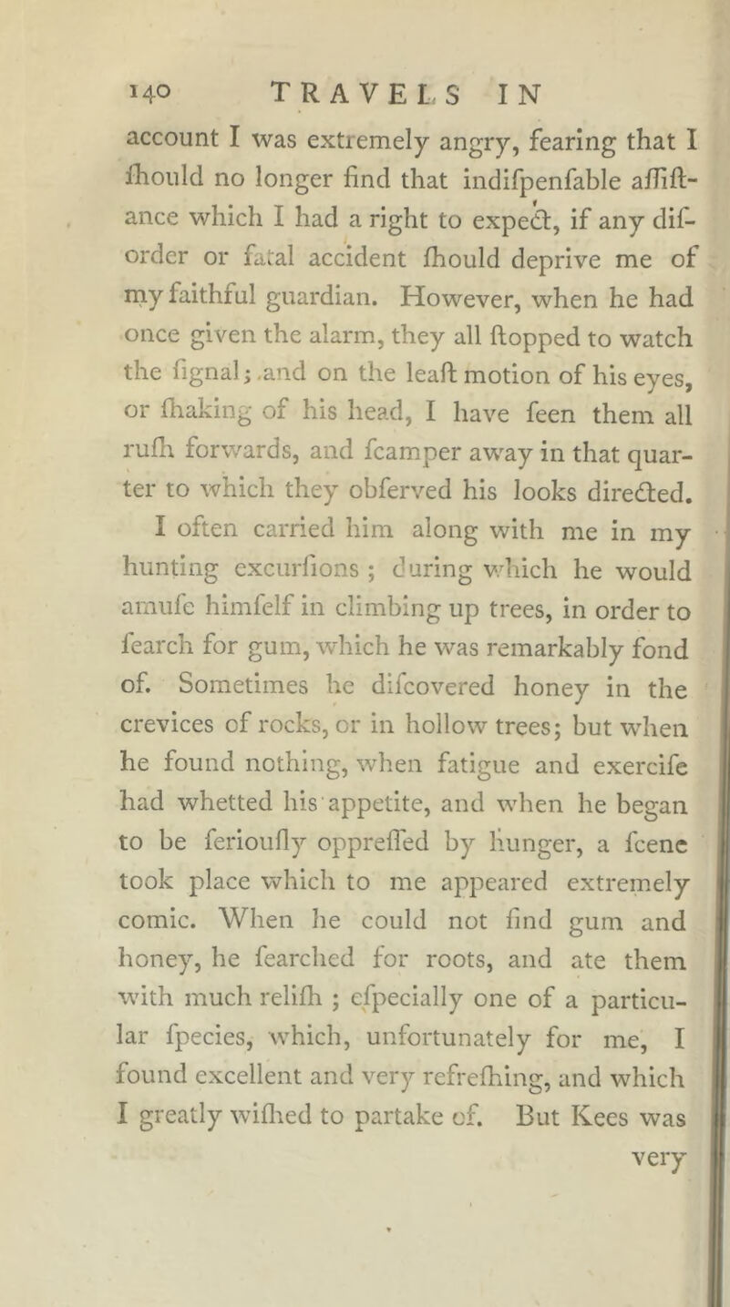 account I was extremely angry, fearing that I fhoiild no longer find that indifpenfable alfift- ance which I had a right to expedf, if any dif- order or fatal accident fliould deprive me of rny faithful guardian. However, when he had once given the alarm, they all ftopped to watch the fignal ; .and on the leaft motion of his eyes, or fhaking of his head, I have feen them all rufh forwards, and fcamper away in that quar- ter to which they obferved his looks diredied. I often carried him along with me in my hunting excurfions ; d uring V’hich he would [ amufe himfelf in climbing up trees, in order to fearch for gum, which he was remarkably fond of. Sometimes he difcovered honey in the ' crevices of rocks, or in hollow trees; but when he found nothing, when fatigue and exercife had whetted his appetite, and when he began to be ferioufiy opprefled by hunger, a fcene took place which to me appeared extremely comic. When he could not find gum and honey, he fearched for roots, and ate them with much relifh ; efpecially one of a particu- lar fpecies, which, unfortunately for me, I found excellent and very refrefhing, and which I greatly wiflied to partake of. But Kees was very