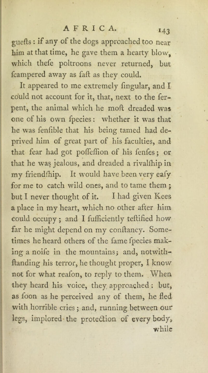 143 guefts : if any of the dogs approached too near him at that time, he gave them a hearty blow, which thefe poltroons never returned, but fcampered away as faft as they could. It appeared to me extremely fmgular, and I could not account for it, that, next to the fer- pent, the animal which he moft dreaded was one of his own fpecies : whether it was that he was fenfible that his being tamed had de- prived him of great part of his faculties, and that fear had got pofleffion of his fenfes ; or that he w^as jealous, and dreaded a rivalfhip in my friendship. It would have been very eafy for me to catch wild ones, and to tame them 5 but I never thought of it. I had given Kees a place in my heart, which no other after him could occupy ; and I fufficiently teflified how far he might depend on my conftanc^f. Some- I times he heard others of the fame fpecies mak- I ing a noife in the mountains; and, notwith- I handing his terror, he thought proper, I know not for what reafon, to reply to them. When they heard his voice, they approached ; but, as foon as he perceived any of them, he fled I with horrible cries ; and, running between our ; legs, implored the protedion of everybody, ! while