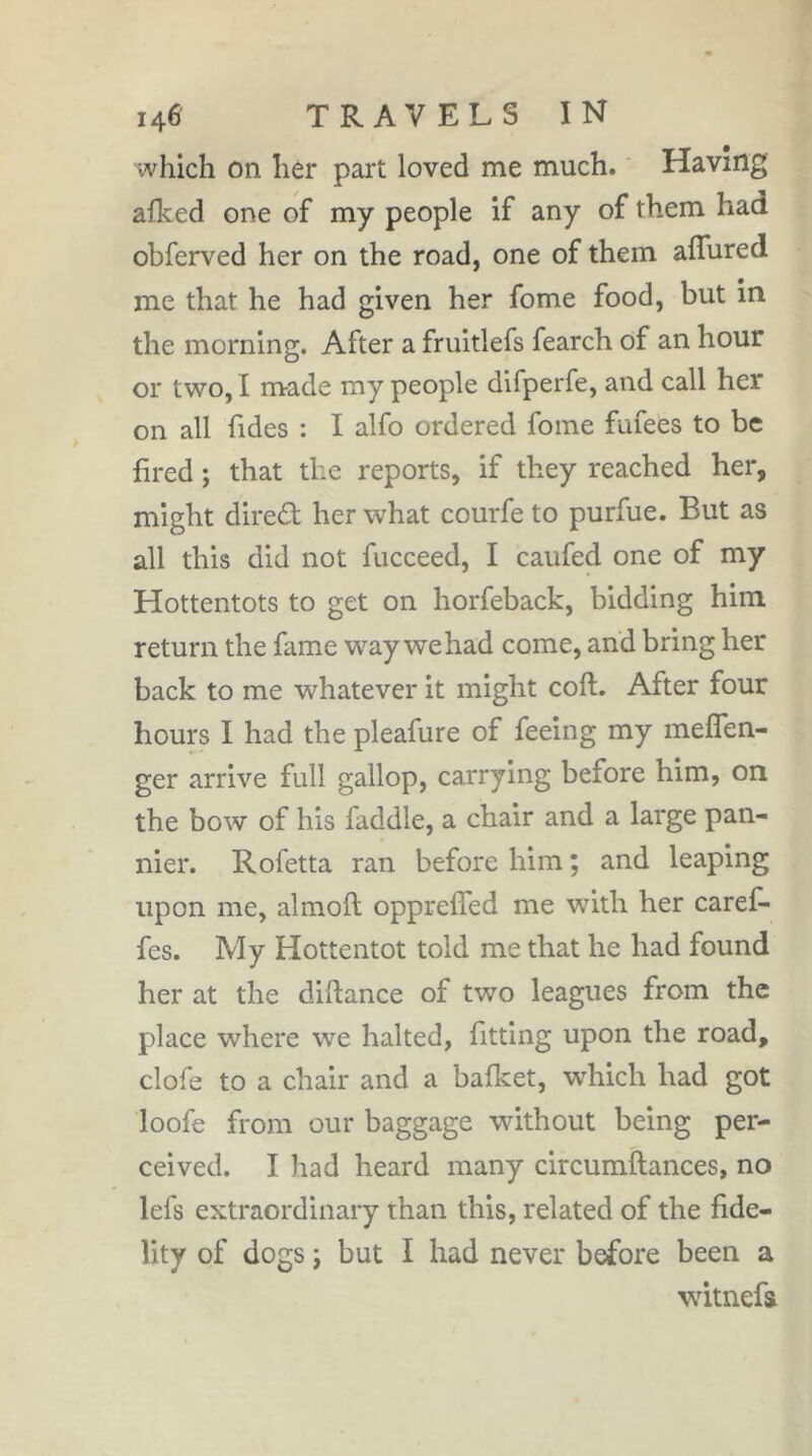 which on her part loved me much. ' Having afked one of my people if any of them had obferved her on the road, one of them aflured me that he had given her fome food, but in the morning. After a fruitlefs fearch of an hour or two, I made my people difperfe, and call her on all Tides : I alfo ordered fome fufees to be fired ; that the reports, if they reached her, might dired; her what courfe to purfue. But as all this did not fucceed, I caufed one of my Hottentots to get on horfeback, bidding him return the fame way we had come, and bring her back to me whatever it might coft. After four hours I had the pleafure of feeing my meflen- ger arrive full gallop, carrying before him, on the bow of his faddle, a chair and a large pan- nier. Rofetta ran before him ; and leaping upon me, almoft opprefled me with her carefi- fes. My Hottentot told me that he had found her at the diftance of two leagues from the place where we halted, fitting upon the road, clofe to a chair and a balket, which had got loofe from our baggage without being per- ceived. I had heard many circumftances, no lefs extraordinary than this, related of the fide- lity of dogs j but I had never before been a witnefs