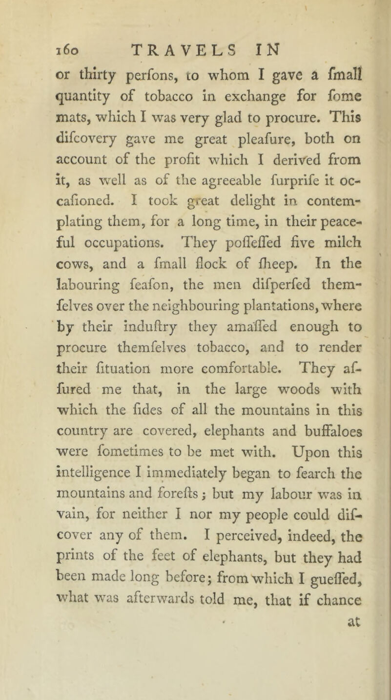 or thirty perfons, to whom I gave a fmall quantity of tobacco in exchange for fome mats, which I was very glad to procure. This difcovery gave me great pleafure, both on account of the profit which I derived from it, as well as of the agreeable furprife it oc- cafioned. I took great delight in contem- plating them, for a long time, in their peace- ful occupations. They polTefled five milch cows, and a fmall flock of fheep. In the labouring feafon, the men difperfed them- felves over the neighbouring plantations, where by their induftry they amaffed enough to procure themfelves tobacco, and to render their fituation more comfortable. They af- fured me that, in the large woods with which the fides of all the mountains in this country are covered, elephants and buffaloes were fometimes to be met with. Upon this intelligence I immediately began to fearch the mountains and forefts ; but my labour was in vain, for neither I nor my people could dif- cover any of them. I perceived, indeed, the prints of the feet of elephants, but they had been made long before; from which I guefled, what was afterwards told me, that if chance at