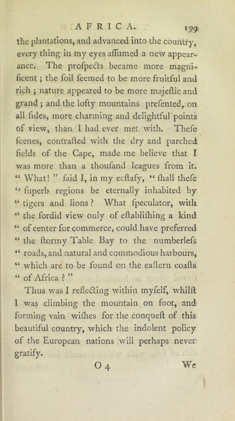 199, the plantations, and advanced into the country, every thing in my eyes aflumed a new appear- ance. The profpeâis became more magni- hcent ; the foil feemed to be more fruitful and rich ; nature appeared to be more majeftic and grand ; and the lofty mountains prefented, on all fides, more charming and delightful points of view, than I had ever met with. Thefe fcenes, contrafted with the dry and parched fields of the Cape, made me believe that I was more than a thoufand leagues from it. “ What! ” faid I, in my ecflafy, “ fhall thefe “ fuperb regions be eternally inhabited by “ tigers and lions ? What fpeculator, with “ the fordid view only of eftablifliing a kind “ of center for commerce, could have preferred “ the ftormy Table Bay to the numberlefs “ roads, and natural and commodious harbours, “ which are to be found on the eaftern coafts “ of Africa ?” Thus was I reheâ:ing within myfelf, whilft I was climbing the mountain on foot, and forming vain wiflies for the conqueft of this beautiful country, which the indolent policy of the European nations will perhaps never gratify.