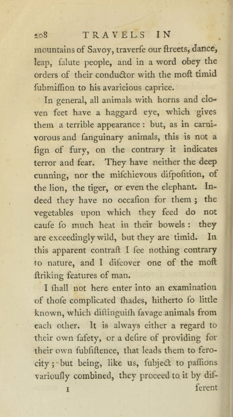 mountains of Savoy, traverfe our ftreets^ dance, leap, falute people, and in a word obey the orders of their conduâor with the moft timid fubmiffion to his avaricious caprice. In general, all animals with horns and clo- ven feet have a haggard eye, which gives them a terrible appearance : but, as in carni- vorous and fanguinary animals, this is not a fign of fury, on the contrary it indicates terror and fear. They have neither the deep cunning, nor the mifchievous dlfpofition, of the lion, the tiger, or even the elephant. In- deed they have no occafion for them ; the vegetables upon which they feed do not caufe fo much heat in their bowels : they are exceedingly wild, but they are timid. In this apparent contrail I fee nothing contrary to nature, and I difcover one of the moft ftriking features of man. I fhall not here enter into an examination of thofe complicated lhades, hitherto fo little known, which dillinguilh favage animals from each other. It is always either a regard to their own fafety, or a defire of providing for their own fubfiftence, that leads them to fero- city;'but being, like us, fubjeâ: to palTions varioufly combined, they proceed to it by dif-