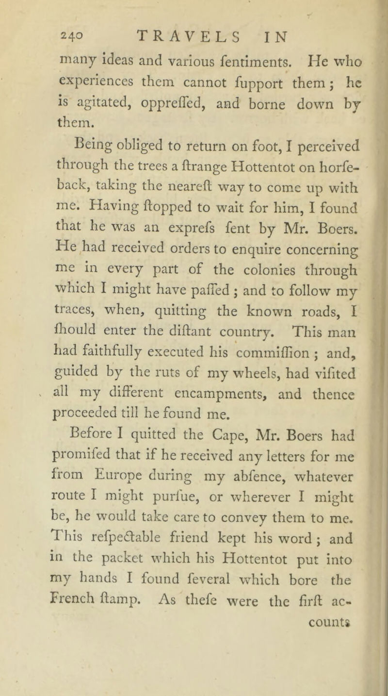 many ideas and various fentiments. He vvlio experiences them cannot fupport them ; he is agitated, opprefTed, and borne down by them. Being obliged to return on foot, I perceived through the trees a ftrange Hottentot on horfe- back, taking the neareft way to come up with me. Having hopped to wait for him, I found that he was an exprefs fent by Mr. Boers. He had received orders to enquire concerning me in every part of the colonies through which I might have paffed ; and to follow my traces, when, quitting the known roads, I fhould enter the diftant country. This man had faithfully executed his commiffion ; and, guided by the ruts of my wheels, had vifited . all my different encampments, and thence proceeded till he found me. Before I quitted the Cape, Mr. Boers had promifed that if he received any letters for me from Europe during my abfence, whatever route I might purlue, or wherever I might be, he would take care to convey them to me. This refpedlable friend kept his word ; and in the packet which his Hottentot put into my hands I found feveral which bore the French flamp. As thefe were the firft ac- counts