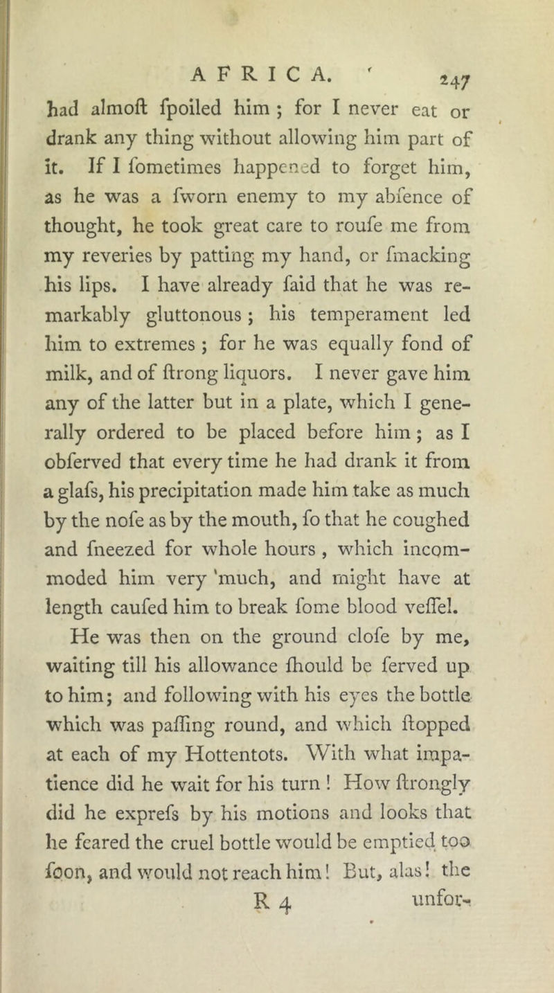 had almoft fpoiled him ; for I never eat or drank any thing without allowing him part of it. If I fometimes happened to forget him, as he was a fworn enemy to my abfence of thought, he took great care to roufe me from my reveries by patting my hand, or fmacking his lips. I have already faid that he was re- markably gluttonous ; his temperament led him to extremes ; for he was equally fond of milk, and of ftrong liquors. I never gave him any of the latter but in a plate, which I gene- rally ordered to be placed before him ; as I obferved that every time he had drank it from a glafs, his precipitation made him take as much by the nofe as by the mouth, fo that he coughed and fneezed for whole hours , which incom- moded him very 'much, and might have at length caufed him to break fome blood velTel. He was then on the ground clofe by me, waiting till his allowance fhould be ferved up to him; and following with his eyes the bottle which was paffing round, and which hopped at each of my Hottentots. With what impa- tience did he wait for his turn ! How ftrongly did he exprefs by his motions and looks that he feared the cruel bottle would be emptied too foon, and would not reach him ! But, alas ! the R 4 unfor-