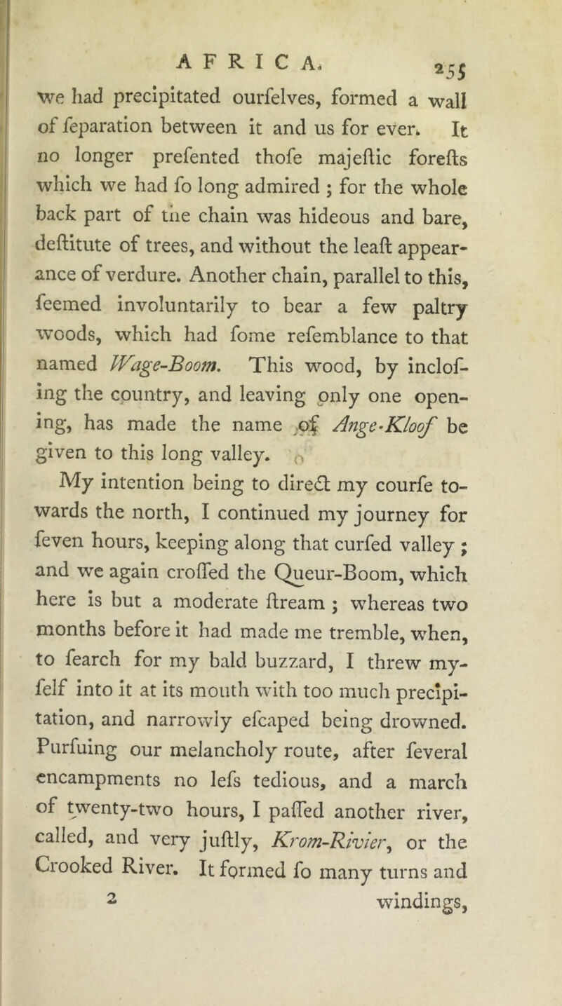 A F R I C Ai ^5^ 'we. had precipitated ourfelves, formed a wall of feparation between it and us for even It no longer prefented thofe majeftic forefts which we had fo long admired ; for the whole back part of tiie chain was hideous and bare, deftitute of trees, and without the leaft appear- ance of verdure. Another chain, parallel to this, fcemed involuntarily to bear a few paltry woods, which had fome refemblance to that named IVage-Boom, This wood, by inclof- ing the country, and leaving only one open- ing, has made the name ;oÇ Ange-Kloof be given to this long valley, o My intention being to dired my courfe to- wards the north, I continued my journey for feven hours, keeping along that curfed valley ; and we again crolTed the Queur-Boom, which here is but a moderate ftreara ; whereas two months before it had made me tremble, when, to fearch for my bald buzzard, I threw my- felf into it at its mouth with too much precipi- tation, and narrowly efcaped being drowned. Purfuing our melancholy route, after feveral encampments no lefs tedious, and a march of twenty-two hours, I palTed another river, called, and very juftly, Krom~Biviei\ or the Crooked River, It formed fo many turns and